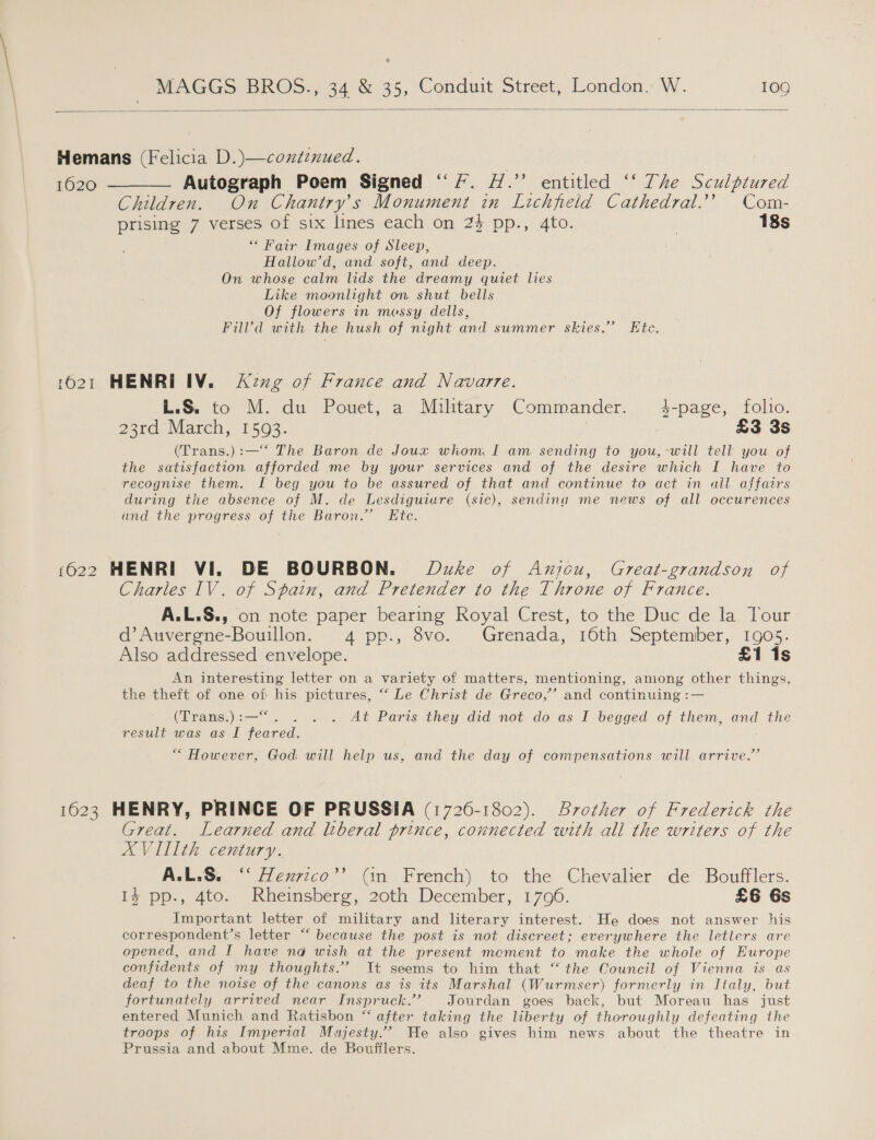  Hemans (Felicia D.)—contznued. 1620 ———— Autograph Poem Signed “7. #.”’ entitled “‘ The Sculptured Children. On Chantry’s Monument in Lichfield Cathedral.’’ Com- prising 7 verses of six lines each on 2} pp., 4to. ! 18s “ Fair Images of Sleep, Hallow’d, and soft, and deep. On whose calm lids the dreamy quiet lies Like moonlight on shut bells Of flowers in messy dells, Filld with the hush of night and summer skies.’ Ete. 1621 HENRI IV. &lt;Kzxg of France and Navarre. L.S. to M. du Pouet, a Military Commander. 3-page, folio. 23rd March, 1593. 7 £3 3s (Trans.):—“‘ The Baron de Joux whom I am sending to you, -will tell you of the satisfaction afforded me by your services and of the desire which I have to recognise them. I beg you to be assured of that and continue to act in ail affairs during the absence of M. de Lesdiguiure (sic), sending me news of all occurences and the progress of the Baron.’ Etc. 1622 HENRI Vi. DE BOURBON. Duke of Anjou, Great-grandson of Charles IV. of Spain, and Pretender to the Throne of France. A.L.S., on note paper bearing Royal Crest, to the Duc de la Your d’Auvergne-Bouillon. 4 pp., 8vo. Grenada, 16th September, 1905. Also addressed envelope. £1 1s An interesting letter on a variety of matters, mentioning, among other things, the theft of one of his pictures, “*‘ Le Christ de Greco,’’ and continuing :— (Trans.):—“. . . . At Paris they did not do as I begged of them, and the result was as I feared. | “ However, God will help us, and the day of compensations will arrive.” 1623 HENRY, PRINCE OF PRUSSIA (1726-1802). Srother of Frederick the Great. Learned and lberal prince, connected with all the writers of the XVITIth century. A.L.S. ‘‘ Henrico”? (in French) to the Chevalier de Boufflers. 14 pp., 4to. Rheinsberg, 20th December, 170906. £6 6s Important letter of military and literary interest. He does not answer his correspondent’s letter “‘ because the post is not discreet; everywhere the letters are opened, and I have na wish at the present mement to make the whole of Europe confidents of my thoughts.” It seems to him that “ the Council of Vienna is as deaf to the noise of the canons as is its Marshal (Wurmser) formerly in Italy, but fortunately arrived near Inspruck.’’ Jourdan goes back, but Moreau has just entered Munich and Ratisbon “ after taking the liberty of thoroughly defeating the troops of his Imperial Majesty.” He also gives him news about the theatre in Prussia and about Mme. de Boufflers.