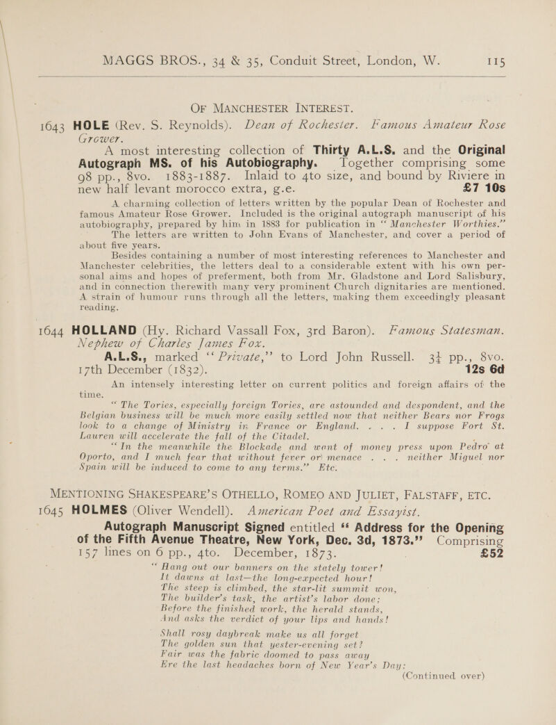  Or MANCHESTER INTEREST. 1643 HOLE (Rev. S. Reynolds). Dean of Rochester. Famous Amateur Rose Grower. A most interesting collection of Thirty A.L.S, and the Original Autograph MS. of his Autobiography. Together comprising some 98 pp., 8vo. 1883-1887. Inlaid to 4to size, and bound by Riviere in new half levant morocco exthal “sve: £7 10s A charming collection of letters written by the popular Dean of Rochester and famous Amateur Rose Grower. Included is the original autograph manuscript of his autobiography, prepared by him in 1883 for publication in “‘ Manchester Worthies.”’ The letters are written to John Evans of Manchester, and cover a period of about five years. Besides containing a number of most interesting references to Manchester and Manchester celebrities, the letters deal to a considerable extent with his own per- sonal aims and hopes of preferment, both from Mr. Gladstone and Lord Salisbury, and in connection therewith many very prominent Church dignitaries are mentioned. A strain of humour runs through all the letters, making them exceedingly pleasant reading. 1644 HOLLAND (Hy. Richard Vassall Fox, 3rd Baron). Famous Statesman. Nephew of Charles James Pox: A.L.S., marked “* Przvate,” to Lord John Russell. 34 pp., 8vo. i 7th December (1322). 12s 6d An intensely interesting letter on current politics and foreign affairs of the time. “ The Tories, especially foreign Tories, are astounded and despondent, and the Belgian business will be much more easily settled now that neither Bears nor Frogs look to a change of Ministry i: France or Hngland. .. . I suppose: Fort St. Lauren will accelerate the fall of the Citadel. “In the meanwhile the Blockade and want of money press upon Pedro’ at Oporto, and I much fear that without fever or) menace . . . neither Miguel nor Spain will be induced to come to any terms.” Ete. MENTIONING SHAKESPEARE’S OTHELLO, ROMEO AND JULIET, FALSTAFF, ETC. 1645 HOLMES (Oliver Wendell). American Poet and Essayist. Autograph Manuscript Signed entitled ‘* Address for the Opening of the Fifth Avenue Theatre, New York, Dec, 3d, 1873.7? Comprising 157 lines on 6 pp., 4to. December, 1873. £52 “ Hang out our banners on the stately tower! It dawns at last—the long-expected hour! The steep is climbed, the star-lit summit won, The builder’s task, the artist’s labor done; Before the finished work, the herald stands, And asks the verdict of your lips and hands! Shall rosy daybreak make us all forget The golden sun that yester- -evening set? Fair was the fabric doomed to pass away Ere the last headaches born of New Year’s Day;