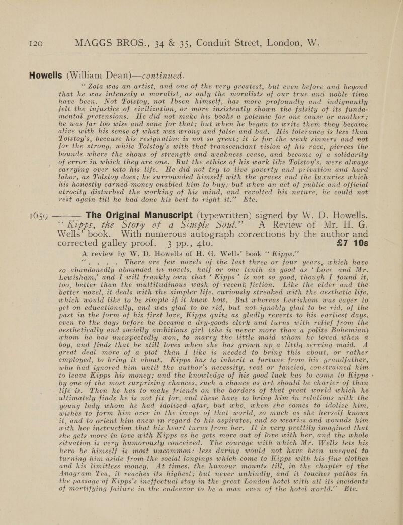   Howells (William Dean)—continued. “Zola was an artist, and one of the very greatest, but even before and beyond that he was intensely a moralist, as only the moralists of our true and noble time have been. Not Tolstoy, not Ibsen himself, has more profoundly and indiynantly felt the injustice of civilization, or more insistently shown the falsity of its funda- mental pretensions. 'He did not make his books a polemic for one cause or another; he was far too wise and sane for that; but when he began to. write them they became alive with his: sense of what was wrong and false and bad. His tolerance is less than Tolstoy's, because his resignation is not so great; it is for the weak sinners and not for the strony, while Tolstoy’s with that transcendant vision of his race, pierces the bounds where the shows of strength and weakness cease, and become of a solidarity of error in which they are one. But the ethics of his work like Tolstoy’s, were always carrying over into his life. He did not try to live poverty and privation and hard labor, as Tolstoy does; he surrounded himself with the graces and the luxuries which his honestly earned money enabled him to buy; but when an act of public and official atrocity disturbed the working of his mind, and revolted his nature, he could not rest again till he had done his best to right it.” Ete. 1659 — The Original Manuscript (typewritten) signed by W. D. Howells. 6 Kipps, the Story of a Simple Soul.’ A Review of Mr. H. G. Wells’ book. With numerous autograph corrections by the author and corrected galley proof... 3) pp, 4to. £7 10s A review by W. D. Howells of H. G. Wells’ book ‘‘ Kipps.” ava There are few novels of the last three or four years, which have so abandonedly abounded in novels, half or one tenth as good as ‘ Love and Mr. Lewisham, and I will frankly own that ‘ Kipps’ is not so good, though I found it, too, better than the multitudinous wash, of recent, fiction. Like the elder and the better novel, it deals with the simpler life, curiously streaked with the aesthetic life, which would like to be simple ifiit knew how. But whereas Lewisham was eager to © get on educationally, and was glad to be rid, but not ignobly glad to be rid, of the past im the form of his first love, Kipps quite as gladly reverts to his earliest days, even to the days before he became a dry-goods clerk and turns with relief from the aesthetically and socially ambitious girl (she is never more than a polite Bohemian) whom he has unexpectedly won, to marry the little maid whom he loved when a boy, and finds that he still loves when she has grown up a littla serving maid. A great deal more of a plot than I like is needed to bring this about, or rather employed, to bring it about. Kipps has to inherit a fortune from his grandfather, who had ignored him until the author’s necessity, real or fancied, constrained him to leave Kipps his money; and the knowledge of his good luck has to come.to Kipns - by one of the most surprising chances, such a chance as art should be charier of than life is. Then he has to make friends on the borders of that great world which he ultimately finds he is not fit for, and these have to bring him in relations with the young lady whom he had idolized afar, but who, when she comes to idolize him, wishes to form him over in the image of that world, so much as she herseif knows it, and to orient him anew in regard to his aspirates, ‘and so wearivs and wounds him with her instruction that his heart turns from her. It is very prettily imagined that she gets more in love with Kipps as he gets more out of love with her, and the whole situation is very humorously conceived. The courage with which Mr. Wells lets his hero be himself is most uncommon: less daring would not have been unequal to turning him aside from the social longings which come to Kipps with his fine clothes and his limitless money. At times, the) humour mounts till, in the chapter cof the Anagram Tea, it reaches its highest; but never unkindly, and it touches pathos in the passage of Kipps’s ineffectual stay in the great London hotel with all its incidents of mortifying failure in the endeavor to be a man even of the hotel world.’ Ete. 