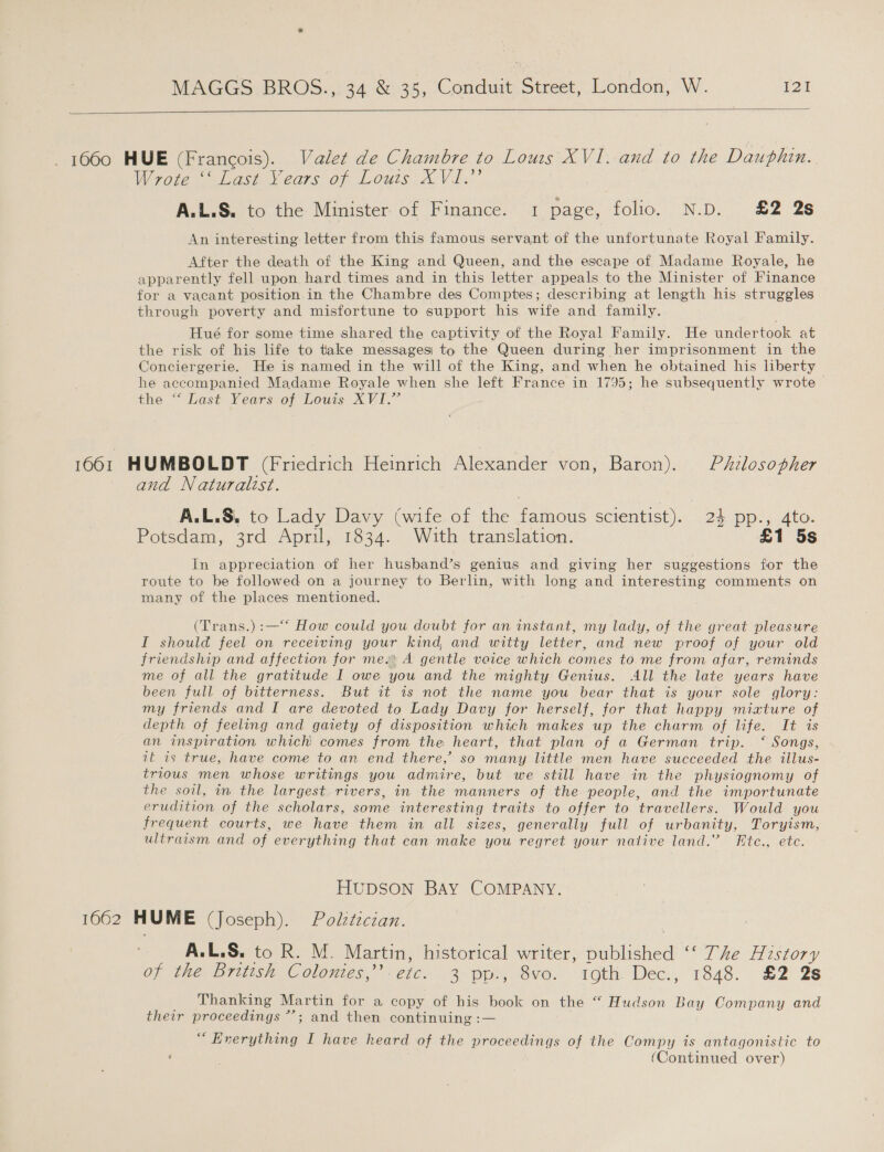     1660 HUE (Francois). Valet de Chambre to Louss XVI. and to the Dauphin. Wrote Lash ears of. Louis: Xx Vi.” A.L.S. to the Minister of Finance. 1 page, folio. N.D. £2 2s An interesting letter from this famous servant of the unfortunate Royal Family. After the death of the King and Queen, and the escape of Madame Royale, he apparently fell upon hard times and in this letter appeals to the Minister of Finance for a vacant position in the Chambre des Comptes; describing at length his struggles through poverty and misfortune to support his wife and family. Hué for some time shared the captivity of the Royal Family. He undertook at the risk of his life to take messagesi to the Queen during her imprisonment in the Conciergerie. He is named in the will of the King, and when he obtained his liberty he accompanied Madame Royale when she left France in 1795; he subsequently wrote the “Lost Yearssof Louis XV.” 1001 HUMBOLDT (Friedrich Heinrich Alexander von, Baron). Philosopher and Naturalist. A.L.S. to Lady Davy (wife of the famous scientist). 24 pp., 4to. Potsdam, 3rd April, 1834. With translation. £1 5s In appreciation of her husband’s genius and giving her suggestions for the route to be followed on a journey to Berlin, with long and interesting comments on many of the places mentioned. (Trans.) :—‘*‘ How could you doubt for an instant, my lady, of the great pleasure I should feel on receiving your kind and witty letter, and new proof of your old friendship and affection for me. A gentle voice which comes to me from afar, reminds me of all the gratitude I owe you and the mighty Genius. All the late years have been full of bitterness. But it is not the name you bear that is your sole glory: my friends and I are devoted to Lady Davy for herself, for that happy mixture of depth of feeling and gatety of disposition which makes up the charm of life. It is an inspiration which comes from the heart, that plan of a German trip. ‘Songs, it is true, have come to an end there,’ so many little men have succeeded the illus- trious men whose writings you admire, but we still have in the physiognomy of the soil, in the largest rivers, in the manners of the people, and the importunate erudition of the scholars, some interesting traits to offer to travellers. Would you frequent courts, we have them in all sizes, generally full of urbanity, Toryism, ultraism and of everything that can make you regret your native land.” Htc., etc. HUDSON BAY COMPANY. 1662 HUME (Joseph). Politician. A.L.S. to R. M. Martin, historical writer, published ‘‘ The History of the Britvsh Colonies,” etc.. 3 pp., 8vo. ioth. Dec., 1848. £2 2s Thanking Martin for a copy of his book on the “ Hudson Bay Company and their proceedings *’; and then continuing :— “ Enerything I have heard of the proceedings of the Compy is antagonistic to