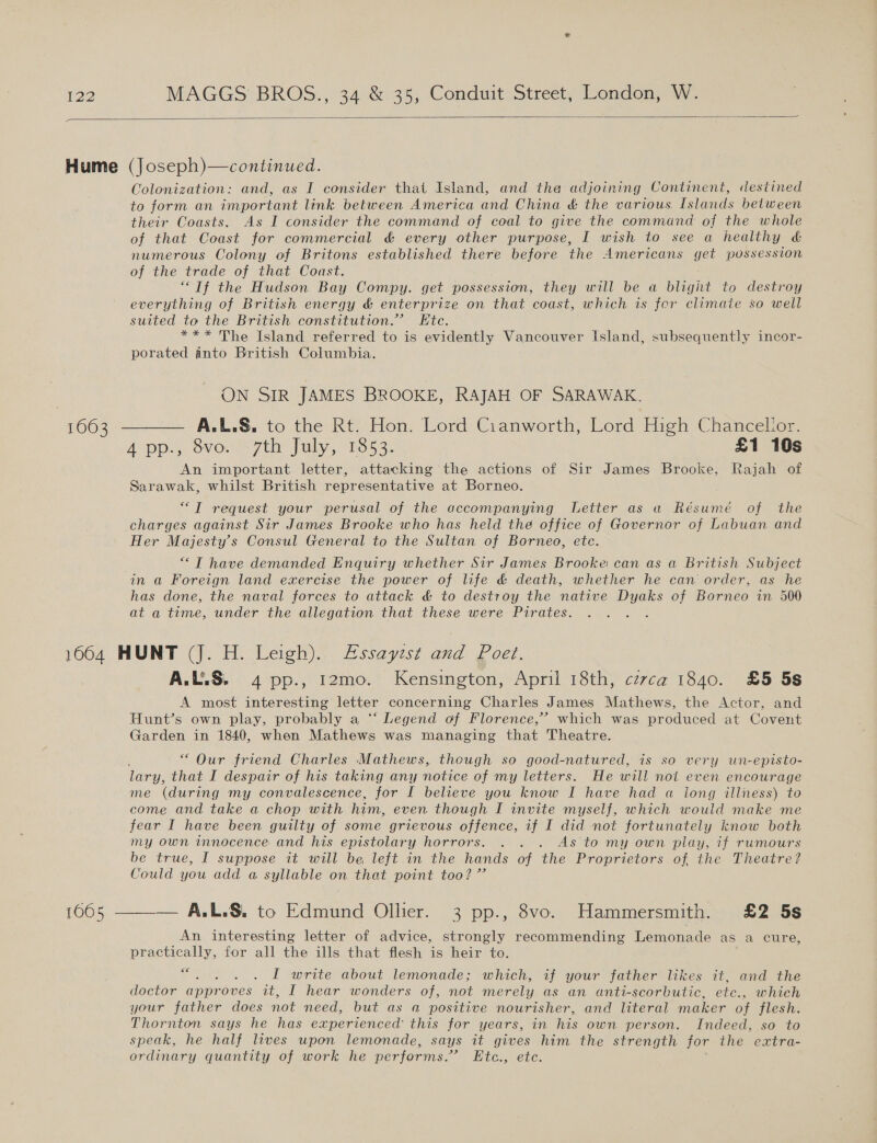 1063 Colonization: and, as I consider that Island, and the adjoining Continent, destined to form an important link between America and China &amp; the various. Islands between their Coasts. As I consider the command of coal to give the command of the whole of that Coast for commercial &amp; every other purpose, I wish to see a healthy &amp; numerous Colony of Britons established there before the Americans get possession of the trade of that Coast. “If the Hudson Bay Compy. get possession, they will be a blight to destroy everything of British energy &amp; enterprize on that coast, which is fer climate so well suited to the British constitution.” Ete. *** The Island referred to is evidently Vancouver Island, subsequently incor- porated into British Columbia. ON SIR JAMES BROOKE, RAJAH OF SARAWAK. A pp. 8vo. 7th July, 1853. £1 10s An important letter, attacking the actions of Sir James Brooke, Rajah of Sarawak, whilst British representative at Borneo. ““T request your perusal of the accompanying Letter as a Résumé of the charges against Sir James Brooke who has held the office of Governor of Labuan and Her Majesty’s Consul General to the Sultan of Borneo, ete. “ T have demanded Enquiry whether Sir James Brooke can as a British Subject in a Foreign land exercise the power of life &amp; death, whether he can order, as he has done, the naval forces to attack &amp; to destroy the native Dyaks of Borneo in 500 at a time, under the allegation that these were Pirates. A.L.S. 4 pp., 12mo. Kensington, April 18th, czvca 1840. £5 58 A most interesting letter concerning Charles James Mathews, the Actor, and Hunt’s own play, probably a “‘ Legend of Florence,’ which was produced at Covent Garden in 1840, when Mathews was managing that Theatre. “ Our friend Charles Mathews, though so good-natured, is so very un-episto- lary, that I despair of his taking any notice of my letters. He will noi even encourage me (during my convalescence, for I believe you know I have had a long illness) to come and take a chop with him, even though I invite myself, which would make me fear I have been guilty of some grievous offence, if I did not fortunately know both my own innocence and his epistolary horrors. . . . As to my own play, 7f rumours be true, I suppose it will be left in the hands of the Proprietors of the Theatre? Could you add a syllable on that point too? ” An interesting letter of advice, strongly recommending Lemonade as a cure, practically, for all the ills that flesh is heir to. 6€ Bat be I write about lemonade; which, if your father likes it, and the doctor approves it, I hear wonders of, not merely as an anti-scorbutic, etc., which your father does not need, but as a positive nourisher, and literal maker of flesh. Thornton says he has experienced this for years, in his own person. Indeed, so to speak, he half lives upon lemonade, says it gives him the strength for the extra- ordinary quantity of work he performs.’ Etc., etc.