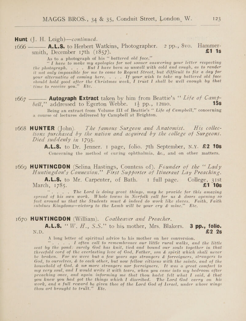  Hunt (J. H. Leigh)—continued. 1666 — A.L.S. to Herbert Watkins, Photographer. 2 pp., 8vo. Hammer- smith, December 17th (1857). £1 1s As to a photograph of his “ battered old face.” ““T have to make my apologies for not sooner answering your letter respecting the photograph. . . . But I have been so unwell with cold and cough, as to render it not only impossible for me to come to Regent Street, but difficuit to fix a day for your alternative of coming here. . . . If your wish to take my battered old face should hold good after the Christmas week, I trust I shall be well enough by that ‘time to receive you.’ Etc. tee  1667 ——_— Autograph Extract taken by him from Beattie’s ‘‘ Lzfe of Camp- bell,’’? addressed to Egerton Webbe. 14 pp., 12mo. 15s Being an extract from Volume III of Beattie’s “ Life of Campbell,” concerning a course of lectures delivered by Campbell at Brighton. 1668 HUNTER (John). The famous Surgeon and Anatomist. Hts collec- tzons purchased by the nation and acquired by the college of Surgeons. Died suddenly in 1793. A.L.S. to Dr. Jenner. 1 page, folio. 7th September, N.y. £2 10s Concerning the method of curing ophthalmia, &amp;c., and on other matters. 1669 HUNTINGDON (Selina Hastings, Countess of). Founder of the ‘ Lady Huntingdon s Connexion.’ First Supporter of Itinerant Lay Preaching. A:L.S. to Mr. Carpenter, of Bath:)..1 full pages, ~ College, 31st teas, Les. £1 10s F The Lord is doing great things, may he provide for this amazing spread of ee own work. Whole towns in Nerfolk call for us &amp; doors opening so fast around us that the Students must. &amp; indeed do work like slaves. Faith, Faith subdues Kingdoms—victory to the Lamb will be your cry &amp; mine.’ Fic. 1670 HUNTINGDON (William). Coatheaver and Preacher. A.L.S. ‘‘W. H., S.S.”’ to his mother, Mrs. Blakers. 3 pp., folio. N.D. 2. 2S A long letter of spiritual advice to his mother on her conversion. I often call to remembrance our little rural walks, and the little seat by ive pond: surely God has knit, tied and bound our souls together in that threefold cord of the everlasting leve of God, Father, son &amp; spirit which shall never be broken. For we were but a few years ago strangers &amp; forreigners, strangers to God, to ourselves, &amp; to each other, but now fellow citizens with the saints, and of the household of God, &amp;€ no more strangers nor forreigners. It was a great comfort to my very soul, and I would write it with tears, when you came into my bedroom after preaching once, and again informing me that thou hadst felt what I said, &amp; that you knew you had got the things which I discribed. The Lord God carry on_ his work, and a full reward be given thee of the Lord God of Israel, under whose wings thou art brought to trust.” Etc.