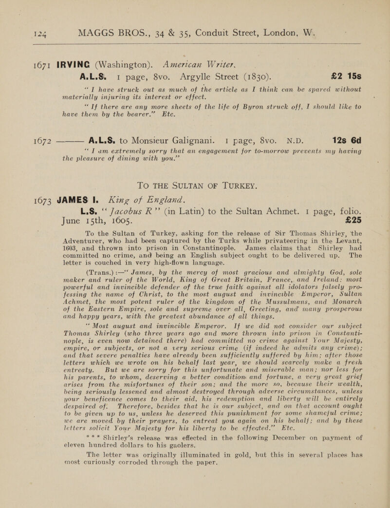   1671 IRVING (Washington). Amerzcan Writer. A.L.S. 1 page, 8vo. Argylle Street (1830). £2 15s ““T have struck out as much of the article as I think can be spared without materially injuring its interest or effect. “If there are any more sheets of the life of Byron struck off, I should like to have them by the bearer.” Kte. 1672 ———— A.L.S. to Monsieur Galignani. 1 page, 8vo. N.D. 12s 6d “Tam extremely sorry that an engagement for to-morrow prevents my having the pleasure of dining with you.” TO THE SULTAN OF TURKEY. 16073 JAMES Il. King of England. L.S, ‘‘ jacobus R’’ Gn Latin) to the Sultan Achmet. 1 page, folio. June 15th, 1605. £25 To the Sultan of Turkey, asking for the release of Sir Thomas Shirley, ‘the Adventurer, who had been captured by the Turks while privateering in the Levant, 1603, and thrown into prison in Constantinople. James claims that Shirley had committed no crime, and being an English subject ought to be delivered up. The letter is couched in very high-flown language. (Trans.) :—‘‘ James, by the mercy of most gracious and almighty God, sole maker and ruler of the World, King of Great Britain, France,. and Lreland: most powerful and invincible defender of the true faith against all idolators falsely pro- fessing the name of Christ, to the most august and invincible Emperor, Sultan Achmet, the most potent ruler of the kingdom of the Mussulmans, and Monarch of the Eastern Empire, sole and supreme over all, Greeting, and many prosperous and happy years, with the greatest abundance of all things. “Most august and invincible Emperor. If we did not consider our subject Thomas Shirley (who three years ago and more thrown into prison in Constanti- nople, is even now detained there) had committed no crime against Your Majesty, empire, or subjects, or not a very serious crime (if indeed he admits any crime); and that severe penalties have already been sufficiently suffered by him; after those letters which we wrote on his behalf last year, we should scarcely muke a fresh entreaty. But we are sorry for this unfortunate and miserable man; nor less for his parents, to whom, deserving a better condition and fortune, a very great grief arises from the misfortunes of their son; and the more so, because their wealth, being seriously lessened and almost destroyed through adverse circumstances, unless your beneficence comes to their aid, his redemption and liberty will be entirely despaired of. Therefore, besides that he is our subject, and on that account ought to be given up to us, unless he deserved this punishment for some shamejul crime; we are moved by their prayers, to entreat you again on his behalf; and by these letters solicit Your Majesty for his liberty to be effected.” Etc. *** Shirley’s release was effected in the following December on payment of eleven hundred dollars to his gaolers. The letter was originally illuminated in gold, but this in several places has most curiously corroded through the paper.