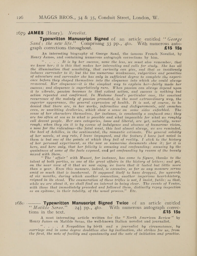  16380 Typewritten Manuscript Signed of an pitick entitled ‘‘ George Sand: the new life.’ Comprising 33 pp., 4to. With numerous auto- graph corrections. throughout. £15 15s An interesting biography of George Sand, the famous French Novelist, by Henry James, and containing numerous autograph corrections by him. “. . .. Lt is by her success, none the less, we must also remember, that we know her; it is this that makes her interesting and calls for study. She has all the illumination that sensibility, that curiosity can give, and that so insidiously induces surrender to it; but the too numerous weaknesses, vulgarities and penalties of adventure and surrender she has only in sufficient degree to complete .the experi- ence before they shaped themselves into the eloquence into which she could always re-ascend. Her eloquence—it is the simplest way to explain her—fairly made her success; and eloquence is superlatively rare. When passion can always depend upon at: to MRE. passion becomes to that extent action, and success is nothing but action repeated and confirmed. In Madame Sand’s particular case, the constant recurrence of the malady of passion promoted, in the most extraordinary way, the superior appearance, the general expression of health. It is not, of course, to be denied that there are, in her works, infirmities and disfigurements, odd smuches even, or unwitting drolleries, which show a sense on some sides enfeebled. The sense of her characters themselves, for instance, is constantly a confused one; they are too often at sea as to what is possible and, what impossible for what we roughly call decent people. Her own categories, loose and liberal, are yet, naturally, never rough; when they sin it is by excess of indulgence and absence. of humorous vision, a nose for the ridiculous—the fatal want, this last almost always, we are reminded, the heel of Achilles, in the sentimental, the romantic estimate. The general solidity of her novels, at any rate, I leave tmpugned, and the feature I have just noted in them is but one of the points at which they fail of reality. I stick to the history of her personal experiment, as, the now so numerous documents show it; for it is here, and here only, that her felicity 1s amusing and confounding; amusing by the quaintness of some of the facts exposed, and yet confounding by reason of the beauty mixed with them. “The ‘ affair’ with Musset, for instance, has come to figure, thanks to the talent of both parties, as one of the great affairs in the history of letters; and yet, on the near view of it that we now enjoy, we learn that it lasted but little more than a year. Even this measure, indeed, is excessive, so far as any measure serves amid so much that is incoherent. It supposed itself to have dropped, for upwards of six months, during which another connection, another imperious heart-history, reigned in its stead. The enumeration of these trifles is not, I insist, futile; so that, while we are about it, we shall find an interest in:being clear. The events of Venice, with those that immediately preceded and followed them, distinctly repay inspection as an epitome, in their totality, of the usual process.” Etc. ““ Matilde Serao.” 244 pp., 4to. With numerous autograph correc- tions in the text. | £15 15s A most interesting article written for the “ North American Review” by Henry James on Matilde Serao, the well-known Italian novelist and journalist. , . .°. A Neapolitan by birth and a journalist by circumstance, by marriage and in some degree doubtless also by inclination, she strikes for us, from the first, the note of facility and spontaneity and the note of initiation and practice.