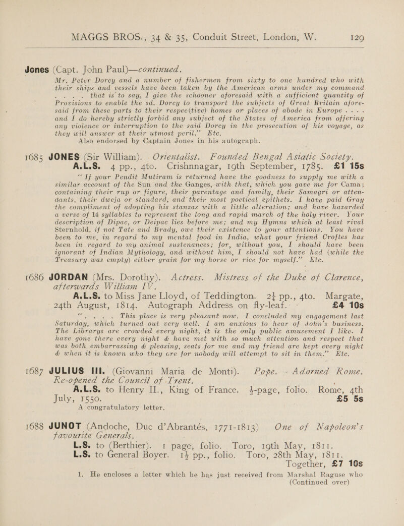   Jones (Capt. John Paul)—contenued. Mr. Peter Dorcy and a number of fishermen from sixty to one hundred who with their ships and vessels have been taken by the American arms under my command AO that is to say, I give the schooner aforesaid with a sufficient quantity of Provisions to enable the sd. Dorcy to transport the subjects of Great Britain afore- said from these parts to their respec(tive) homes or places of abode in Europe... and I do hereby strictly forbid any subject of the States of America from eae any violence or interruption to the said Dorcy in the prosecution of his voyage, as they will answer at their utmost peril.” Ete. Also endorsed by Captain Jones in his autograph. 1685 JONES (Sir William). . Ovzentalist. Founded Bengal Asiatic Society. A.L.S. 4 pp., 4to. Crishnnagar, 19th September, 1785. £1 15s “Tf your Pendit Mutiram is returned have the goodness to supply me with a similar account of the Sun and the Ganges, with that, which you gave me for Cama; containing their rup or figure, their parentage and family, their Samagri or atten- dants, their dweja or standard, and'their most poetical epithets. .I have paid Gray the compliment of adopting his stanzas with a little alteration; and have hazarded a verse of 14 syllables to represent the long and rapid march of the holy river. Your description of Dipac, or Deipac lies before me; and my Hymns which at least rival Sternhold, z7f not Tate and Brady, owe their existence to your attentions. You have been to me, in regard to my mental food in India, what your friend Croftes has been in regard to my animal sustenances; for, without you, I should have been ignorant of Indian Mythology, and without him, I should not have had (while the Treasury was empty) either grain for my horse or rice for myself.’ Etc. 1686 JORDAN (Mrs. Dorothy). Actress. Mistress of the Duke of Clarence, afterwards William IV. A.L.S. to Miss Jane Lloyd, of Teddington. 21 pp., 4to. Margate, ZAth August, 1314. Autograph Address on. fly-leat.- - £4 10s ee This place is very pleasant now. I concluded my engagement last Saturday, ieee turned out very well. I am anxious to hear of John’s business. The Librarys are crowded every night, it is the only public amusement I like. I have gone there every night d&amp; have met with so much attention and respect that was both embarrassing &amp; pleasing, seats for me and my friend are kept every night &amp; when it is known who they are for nobody will attempt to sit in them.” Ete. 1687 JULIUS II. (Giovanni Maria de Monti). Pope. - Adorned Rome. Re-opened the Council of .Trent. A.L.S. to Henry II., King of France. 4-page, folio. Rome, 4th paly: (F550. £5 5s A congratulatory letter. 1688 JUNOT (Andoche, Duc ae a 1771-1813) One of Napoleon’s favourite Generals. L.S. to (Berthier). 1 page, folios Toro; EothioMay,. 1817, L.S. to General Boyer. 14 pp., folio. Toro, 28th May, 1811. Together, £7 10s 1. He encloses a letter which he has just received from Marshal Raguse who