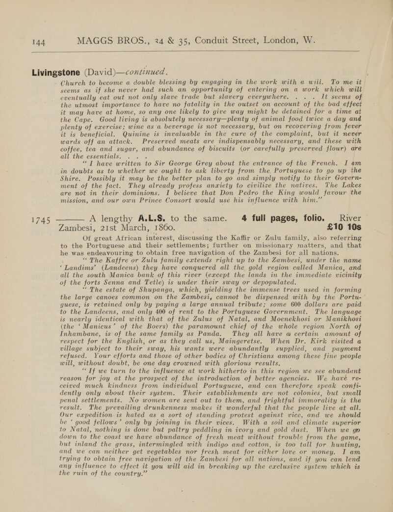   Livingstone (David)—continued. Church to become a double blessing by engaging in the work with a wiil.. To me it seems as if she never had such an opportunity of entering on a work which will eventually eat out not only slave trade but slavery everywhere. . . . Jt seems of the utmost importance to have no fatality in the outset on account of the bad effect it may have at home, so any one likely to give way might be detained for a time at the Cape. Good living is absolutely necessary—plenty of animal food twice a day and plenty of exercise; wine as'a beverage is not necessary, but on recovering from fever it is beneficial. Quinine is invaluable in the cure of the complaint, but it never wards off an attack. Preserved meats are indispensably necessary, and these with coffee, tea and sugar, and abundance of biscuits (or carefully preserved flour) are all the essentials. gay “T have written to Sir George Grey about the entrance of the French. I am in doubts as to whether we ought to ask liberty from the, Portuguese to go up the Shire. Possibly it may be the better plan to go and simply notify to their Govern- ment of the fact. They already profess anxiety to civilize the natives. The Lakes are not in their dominions. I believe that Don Pedro the King would favour the mission, and our own Prince Consort would use his influence with him.” 1745 — A lengthy A.L.§. to the same. 4 full pages, folio. River © Zambesi, 21st March,. 1860. pone £10 10s Of great African interest, discussing the Kaffir or Zulu family, also referring to the Portuguese and their settlements; further on missionary matters, and that he was endeavouring to obtain free navigation of the Zambesi for all nations. “The Kaffre or Zulu family extends right up to the Zambesi, under the name ‘Landims’ (Landeens) they have conquered all the gold region called Manica, and all the south Manica bank of this river (except the lands in the immediate vicinity of the forts Senna and Tetle) is under their sway or depopulated. “The estate of Shupanga, which, yielding the immense trees used in forming the large canoes common on the Zambesi, cannot be dispensed with by the Portu- guese, is retained only by paying a large annual tribute; some 600 dollars are paid to the Landeens, and only 400 of rent to the Portuguese Government. The language is nearly identical with that of the Zulus of Natal, and Moenekhosi or Manikhosi (the ‘ Manicus’ of the Boers) the paramount chief of the whole region North of Inhambane, is: of the same family as Panda. They all have w certain amount of respect for the English, or as they call us, Maingeretse. When Dr. Kirk visited a village subject to their sway, his wants were abundantly supplied, and payment refused. Your efforts and those of other bodies of Christians among these fine people will, without doubt, be one day crowned with glorious results. “Tf we turn to the influence at work hitherto in this region we see abundunt reason for joy at the prospect of, the introduction of better agencies. We have re- ceived much kindness from individual Portuguese, and can therefore speak confi- dently only about their system. Their establishments are not colonies, but small penal settlements. No women are sent out to them, and frightful immorality is the result. The prevailing drunkenness makes it wonderful that the people live at all. Our expedition is hated as a sort of standing protest against vice, and we should be ‘ good fellows’ only by joining in their vices. With a soil and climate superior to Natal, nothing is done but paltry peddling in ivory and gold dust. When we go down to the coast we have abundance of fresh meat without trouble from the game, but inland the grass, intermingled with indigo and cotton, is too tall for hunting, and we can neither get vegetables nor fresh meat for either love or money. I am trying to obtain free navigation of the Zambesi for all nations, and if you can lend any influence to effect it you will aid in breaking up the exclusive system which is the ruin of the country.” 