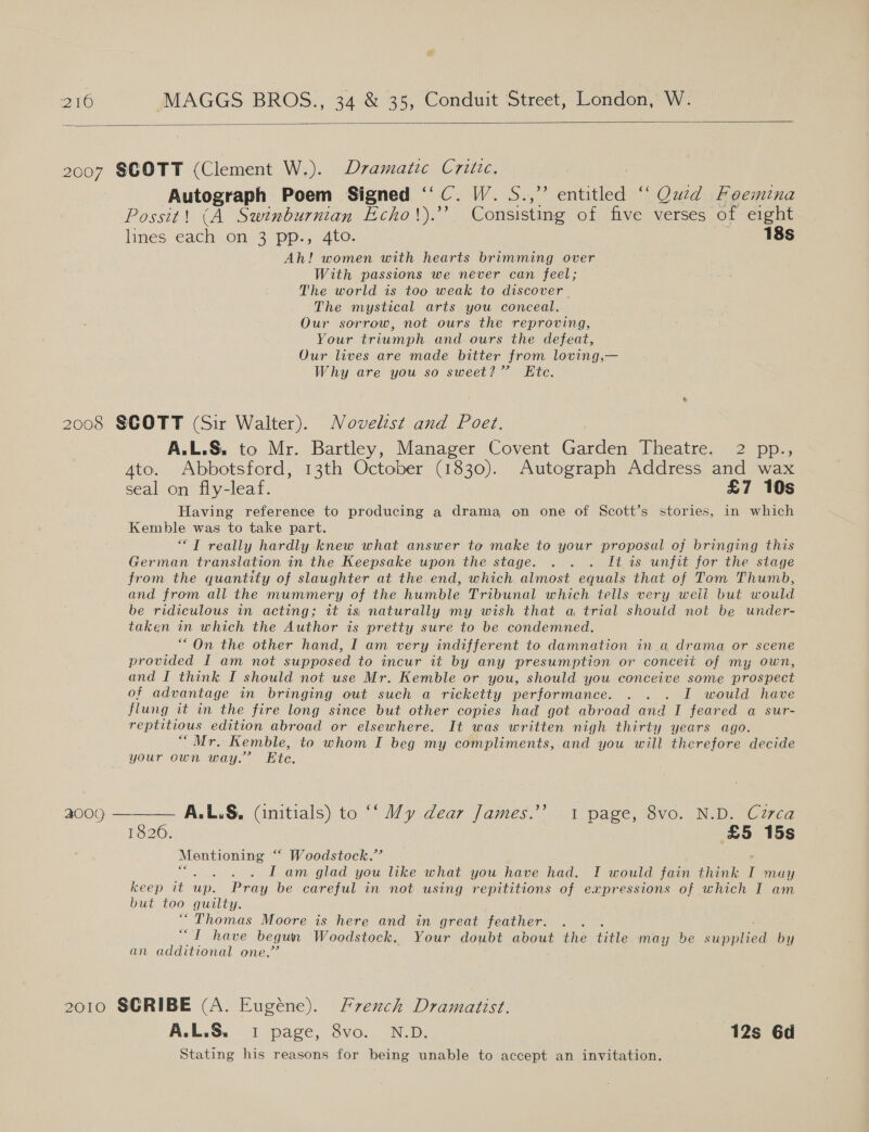  2007 SCOTT (Clement W.). Dramatic Criizc, Autograph Poem Signed ‘‘C. W. S.,” entitled “ Qued Feemina Possit! (A Swinburnian Echo!').” Consisting of five verses of eight lines each on 3 pp., 4to. 18s Ah! women with hearts brimming over With passions we never can feel; The world is too weak to discover . The mystical arts you conceal. Our sorrow, not ours the reproving, Your triumph and ours the defeat, Our lives are made bitter from loving,— Why are you so sweet?” Ete. 2008 SCOTT (Sir Walter). Novelist and Poet. A.L.S, to Mr. Bartley, Manager Covent Garden Theatre, 2 pp:, Ato. Abbotsford, 13th October (1830). Autograph Address and wax seal on fly-leaf. £7 10s Having reference to producing a drama on one of Scott’s stories, in which Kemble was to take part. “TT really hardly knew what answer to make to your proposal of bringing this German translation in the Keepsake upon the stage. . . . It is unfit for the stage from the quantity of slaughter at the end, which. almost equals that of Tom Thumb, and from all the mummery of the humble Tribunal which tells very weil but would be ridiculous in acting; it is, naturally my wish that a trial should not be under- taken in which the Author is pretty sure to be condemned. ““On the other hand, I am very indifferent to damnation in a drama or scene provided I am not supposed to incur it by any presumption or conceit of my own, and I think I should not use Mr. Kemble or you, should you conceive some prospect of advantage in bringing out such a ricketty performance. . . . I would have flung it in the fire long since but other copies had got abroad and I feared a sur- reptitious edition abroad or elsewhere. It was written nigh thirty years ago. “Mr. Kemble, to whom I beg my compliments, and you will therefore decide your own way.” Ete.  a0og — A.L.S, (initials) to “‘ My dear James.” 1 page, 8vo. N.D. Czrca 18206. £5 15s Mentioning “ Woodstock.’ I am glad you like what you have had. I would fain think I may keep it itp. Pray be careful in not using repititions of expressions of which I am but too guilty. “Thomas Moore is here and in great feather. nee have begun Woodstock, Your doubt about the fille may be Sdmpped by an additional one.’ 2010 SCRIBE (A. Eugéne). Frexch Dramaitist. A.L.S. 1 page, 8vo. N.D. 12s 6d Stating his reasons for being unable to accept an invitation.