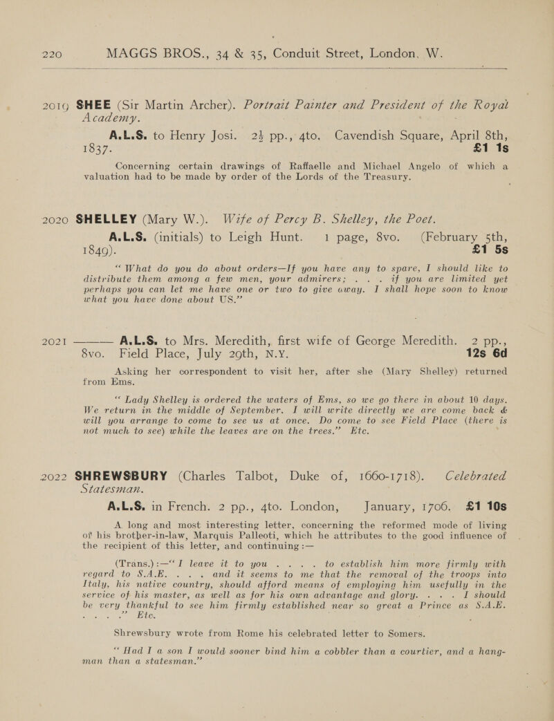  2019 SHEE (Sir Martin Archer). Portrait Painter and President of Ue Royal Academy. | A.L.S. to Henry Josi. 24 pp., 4to. Cavendish Square, April 8th, 1O37. | £1 1s Concerning certain drawings of Raffaelle and Michael Angelo of which a valuation had to be made by order of the Lords of the Treasury. 2020 SHELLEY (Mary W.). Waefe of Percy B. Shelley, the Poet. A.L.&amp;, (initials) to Leigh Hunt. 1 page, 8vo. (February 5th, 1849). £1 5s “What do you do about orders—If you have any to spare, I should like to distribute them among a few men, your admirers; . . . if you are limited yet perhaps you can let me have one or two to give away. I shall hope soon to know what you have done about US.” DIOR es A. L.S. to Mrs. Meredith, first wife of George Meredith. 2 pp., svo. Field Place, July 20th, N.Y: 12s 6d Asking her correspondent to visit her, after she (Mary Shelley) returned from Ems. *“ Lady Shelley is ordered the waters of Ems, so we go there in about 10 days. We return in the middle of September. I will write directly we are come back &amp; will you arrange to come to see us at once. Do come to see Field Place (there is not much to see) while the leaves are on the trees.” Kte. 2022 SHREWSBURY (Charles Talbot, Duke of, 1660-1718). Celebrated Statesman. A.L.S,. in French. 2 pp., 4to. London, January, 1706. £1 10s A. long and most interesting letter, concerning the reformed mode of living of his brother-in-law, Marquis Palleoti, which he attributes to the good infiuence of the recipient of this letter, and continuing :— (Trans.):—““I leave it to you .. . . to establish him more firmly with regard to S.A.E. . . . and it seems to me that the removal oj the troops into Italy, his native country, should afford means of employing him usefully in the service of his master, as well as for his own advantage and glory. . . . I should be very thankful to see him firmly established near so great a Prince as §S.A.E. ; .° Bee. Shrewsbury wrote from Rome his celebrated letter to Somers. “Had I a son I would sooner bind him a cobbler than a courtier, and a hang- man than a statesman.”