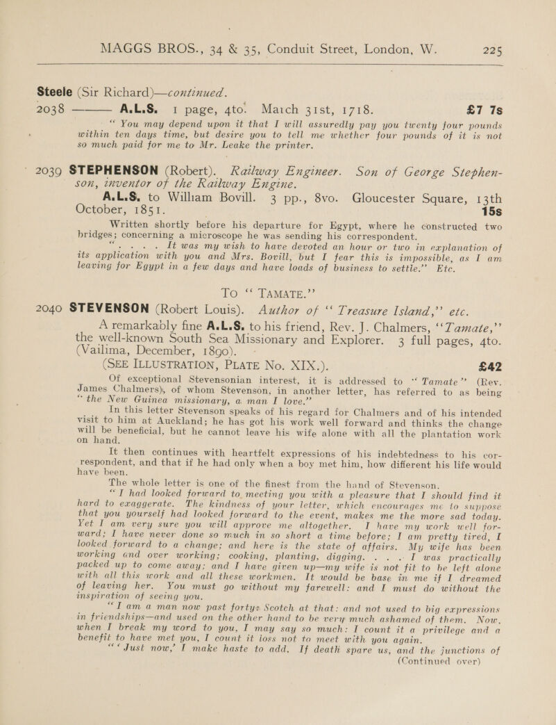  Steele (Sir Richard)—continued. 2038: A.L.S. 1 page, 4to. March 31st, 1718. £7 7s “ You may depend upon it that I will assuredly pay you twenty four pounds within ten days time, but desire you to tell me whether four pounds of it is not so much paid for me to Mr. Leake the printer.  2039 STEPHENSON (Robert). Railway Engineer. Son of George Stephen- son, inventor of the Railway Engine. A.L.S, to Wiliam Bovill. 3 pp., 8vo. Gloucester Square, 13th October, 1851. 15s Written shortly before his departure for Egypt, where he constructed two bridges; concerning a microscope he was sending his correspondent. “. . ... It was my wish to have devoted an hour or two in explanation of its application with you and Mrs. Bovill, but I fear this is impossible, as I am leaving for Egypt in a few days and have loads of business to settle.’ Etc. Te@* TAMATE.” 2040 STEVENSON (Robert Louis). Author of “ Treasure Island,’ etc. A remarkably fine ALS. to his friend, Rev. J. Chalmers, ‘‘Tamate,”’ the well-known South Sea Missionary and Explorer. 3 full pages, 4to. (Vailima, December, 18go). (SEE ILLUSTRATION, PLATE No. XIX.). £42 Of exceptional Stevensonian interest, it is addressed to ‘ Tamate’’ (Rev. James Chalmers), of whom Stevenson, in another letter, has referred to as being “the New Guinea missionary, a man I love.’ In this letter Stevenson speaks of his regard for Chalmers and of his intended visit to him at Auckland; he has got his work well forward and thinks the change will be beneficial, but he cannot leave his wife alone with all the plantation work on hand. It then continues with heartfelt expressions of his indebtedness to his cor- respondent, and that if he had only when a boy met him, how different his life would have been. The whole letter is one of the finest from the hand of Stevenson. “TI had looked forward to. meeting you with a pleasure that I should find it hard to exaggerate. The kindness of your letter, which encourages me 1o suppose that you yourself had looked forward to the event, makes me the more sad today. Yet I am very sure you will approve me altogether. I have my work well for- ward; I have never done so much in so short a time before; I am pretty tired, I looked forward to a change; and here is the state of affairs. My wife has been working and over working; cooking, planting, digging. . . . I was practically packed up to come away; and I have given up—my wife is not fit to be left alone with all this work and all these workmen. It would be base in me if I dreamed of leaving her. You must go without my farewell: and I must do without the inspiration of seeing you. “Tama man now past forty: Scotch at that: and not used to big expressions in friendships—and used on the other hand to be very much ashamed of them. Now, when I break my word to you, I may say so much: I count it a privilege and a benefit to have met you, I count it ioss not to meet with you again, “&lt; Just now,’ I make haste to add. If death spare us, and the junctions of