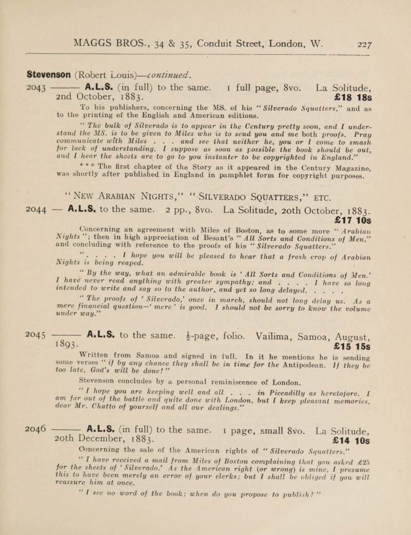 ane tient een 2nd. October, 1333. . £18 18s To his publishers, concerning the MS. of his “ Silverado Squaiters,’ and as to the printing of the English and American editions. “ The bulk of Silverado is to appear in the Century pretty soon, and I under- stand the MS. is to be given to Miles who is to send you and me both proofs. Pray communicate with Miles . . . and see that neither he, you or I come to smash for lack of understanding. I suppose as soon us rossible the book should be out, and I hear the sheets are to go to you instanter to be copyrighted in England.” *** The first chapter of the Story as it appeared in the Century Magazine, was shortly after published in England in pamphlet form for copyright purposes. ‘“NEw ARABIAN NIGHTS,’’ ‘‘:SILVERADO SQUATTERS,’’ ETC. 2046 £17 10s Concerning an agreement with Miles of Boston, as to some more “ Arabian Nights’; then in high appreciation of Besant’s “ All Sorts and Conditions of Men,” and concluding with reference to the proofs of his “ Silverado: Squatters.”’ “. . . . I hope you will be pleased to hear that a fresh crop of Arabian Nights is being reaped. “ By the way, what an admirable book is ‘ All Sorts and Conditions of Men.” I have never read anything with greater sympathy; and . . .. I have so long intended to write and say so to the author, and yet so long delayed “The proofs of ‘ Silverado,’ once in march, should not long deiay us. As a mere financial question—‘ mere’ is good. I should not be sorry to know the volume under way.’ A.L.S. to the same. 4-page, folio. Vailima, Samoa, August, 1893. £15 15s Written from Samoa and signed in full. In it he mentions he is sending some verses “‘if by any chance they shall be in time for the Antipodean. If they be too late, God’s will be done!” Stevenson concludes by a personal reminiscence of London. “T hope you are keeping well and all . . . in Piccadilly as heretofore. I am far out of the battle and quite done with London, but I keep pleasant memories, dear Mr. Chatto of yourself and all our dealings.” ——— A.L.S. (in full) to the same. 1 page, small 8vo. La Solitude, 20th, December, 1883. £14 10s Concerning the sale of the American. rights of “ Silverado Squatters.”’ “I have received a mail from Miles of Boston complaining that you asked £25 for the sheets of ‘ Silverado.’ As the American right (or wrong) is mine, I presume this to have been merely an error of your clerks; but I shall be chliged if you will reassure him at once. “I see no word of the book: when do you propose to publish? ”’