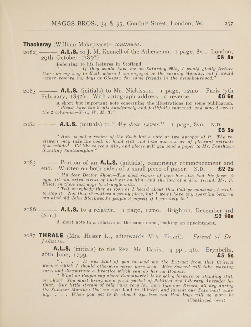  Thackeray (William Makepeace)—continued. 2052) = A. ES. to-}, M: Kennell of the’ Athenzum.-1 page; 8vo. London, 29th October (1856) £§ 8s Referring to his lectures in Scotland. : If they would, have me on Saturday 29th, I would gladly lecture there on my way to Hull, where I am engaged on the ensuing Monday, but I ‘would rather reserve my days at Glasgow for some friends in the neighbourhood.”   2083 A.L.S&amp;. (initials) to Mr. Nickisson. 1 page, 12mo. Paris (7th February, 1842). With autograph address on reverse. £6 6s A short but important note concerning the illustrations for some publication. “ Please have the 2 cuts handsomely and faithfully engraved, and placed across the 2 columns.—Yrs., W. M. T.” 2084 ——— A.L.S&amp;. (initials) to ‘‘ Vy dear Lewes.’’ 1 page, 8vo. N.D. £5 5s “ Here is not a review of the Book but a note or two apropos of it. The re- viewers may take the book in hand still and take out a score of pleasant extracts if so minded. Id like to see a slip: and please will you send a paper to Mr. Fanshawe Nursling Southampton.” 2085 — Portion of an A.L,§, (initials), comprising commencement and end. Written on both sides of a small piece of paper. N.D. £2 2s “My dear Doctor Show.—The most remiss of men has also had his fever &amp; ague fit— —an extra stress of business an him—and the loss of a dear friend, Mr. F. Elliot, in these last days to struggle with. ; “ Tell everybody that as soon as I heard about that College nonsense, I wrote to stop it. Not that it) matters a penny piece, but I won’t have any sparring between my kind old John Blackwood’s people &amp; myself if I can Hele te 2086 ——— A.L.S&amp;. to a relative. 1 page, 12mo. Beatie December 3rd GN AGE £2 10s A short note to a relative of the same name, making an appointment. 2087 THRALE (Mrs. Hester L., afterwards Mrs. Piozzi). Fviend of Dr. Johnson. A.L.S, (initials) to the Rev. Mr. Davis. 4 pp., 4to. Brynbella, 20th Ve 1799. £5 5s It was kind of you to send me the Extract from that Critical ee which [ should otherwise never have seen. Miss Seward will take warning sure, and discontinue a Practice which can do her no Honour. “ What do People say about Buonaparte? is he going forward or standing still, or what? You must bring, me a great packet of Political and Literary Anecodes for Chat. Our little stream of talk runs very low here like our Rivers, all dry during the Summer Months: tho’ we roar loud in Winter, and lament our Fate most audi- bly. . . . When you get to Brecknock Spectres and Mad Dogs will no more be (Continued over)