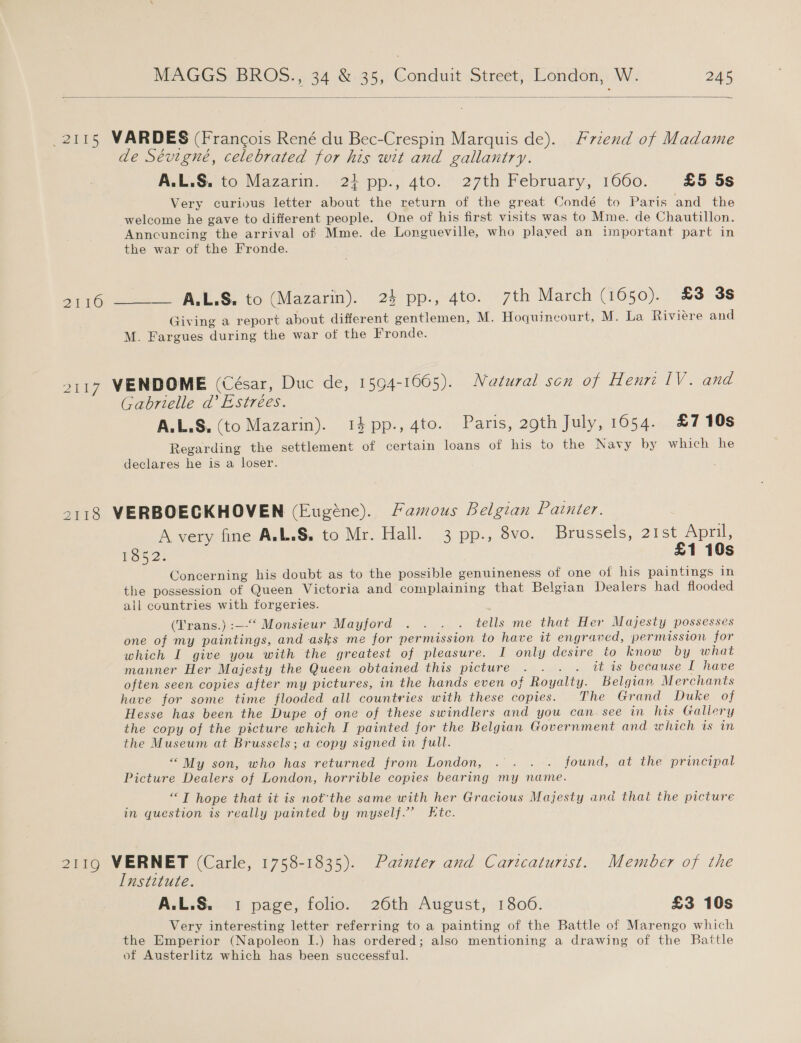  2115 VAR DES (Francois René du Bec-Crespin Marquis de). P7zend of Madame de Sévigné, celebrated for his wit and gallantry. AelaS. to Nazarin.wi27 pp:, 4to..’ 27th: February, 1060. £5 5s Very curious letter about the return of the great Condé to Paris and the welcome he gave to different people. One of his first visits was to Mme. de Chautillon. Anncuncing the arrival of Mme. de Longueville, who plaved an important part in the war of the Fronde. pO) LS. to (Mazarin). 2} pp-,-4to. 7th March (2650). £3 3s Giving a report about different gentlemen, M. Hoquincourt, M. La Riviere and M. Fargues during the war of the Fronde. 2117 VENDOME (César, Duc de, 1594-1665). Natural son of Henri IV. and Gabrielle da’ Estrées. A.L.S. (to Mazarin). 14pp.,4to. Paris, 29th July, 1654. £710s Regarding the settlement of certain loans of his to the Navy by which he declares he is a loser. 2118 VERBOECKHOVEN (Eugéne). Famous Belgian Painter. A very fine A.L.S. to Mr. Hall. 3 pp., 8vo. Brussels, 21st April, 1852. £1 10s Concerning his doubt as to the possible genuineness of one of his paintings in the possession of Queen Victoria and complaining that Belgian Dealers had flooded all countries with forgeries. (Trans.) :—‘“‘ Monsieur Mayford . . . . tells me that Her Majesty possesses one of my paintings, and asks me for permission to have tt engraved, permission for which I give you with the greatest of pleasure. I only desire to know by what manner Her Majesty the Queen obtained this picture . . . . it is because I have often seen copies after my pictures, in the hands even of Royalty. Belgian Merchants have for some time flooded all countries with these copies. The Grand Duke of Hesse has been the Dupe of one of these swindlers and you can. see in his Gallery the copy of the picture which I painted for the Belgian Government and which is in the Museum at Brussels; a copy signed in full. “My son, who has returned from London, .. . . found, at the principal Picture Dealers of London, horrible copies bearing my name. oi hope that it is not’the same with her Gracious Majesty and that the picture in question is really painted by myself.’ Etc. 2119 VERNET (Carle, 1758-1835). Patnter and Caricaturist. Member of the Institute. A.L.S. 1 page, folio. 26th August, 1806. £3 10s Very interesting letter referring to a painting of the Battle of Marengo which the Emperior (Napoleon I.) has ordered; also mentioning a drawing of the Battle of Austerlitz which has been successful.