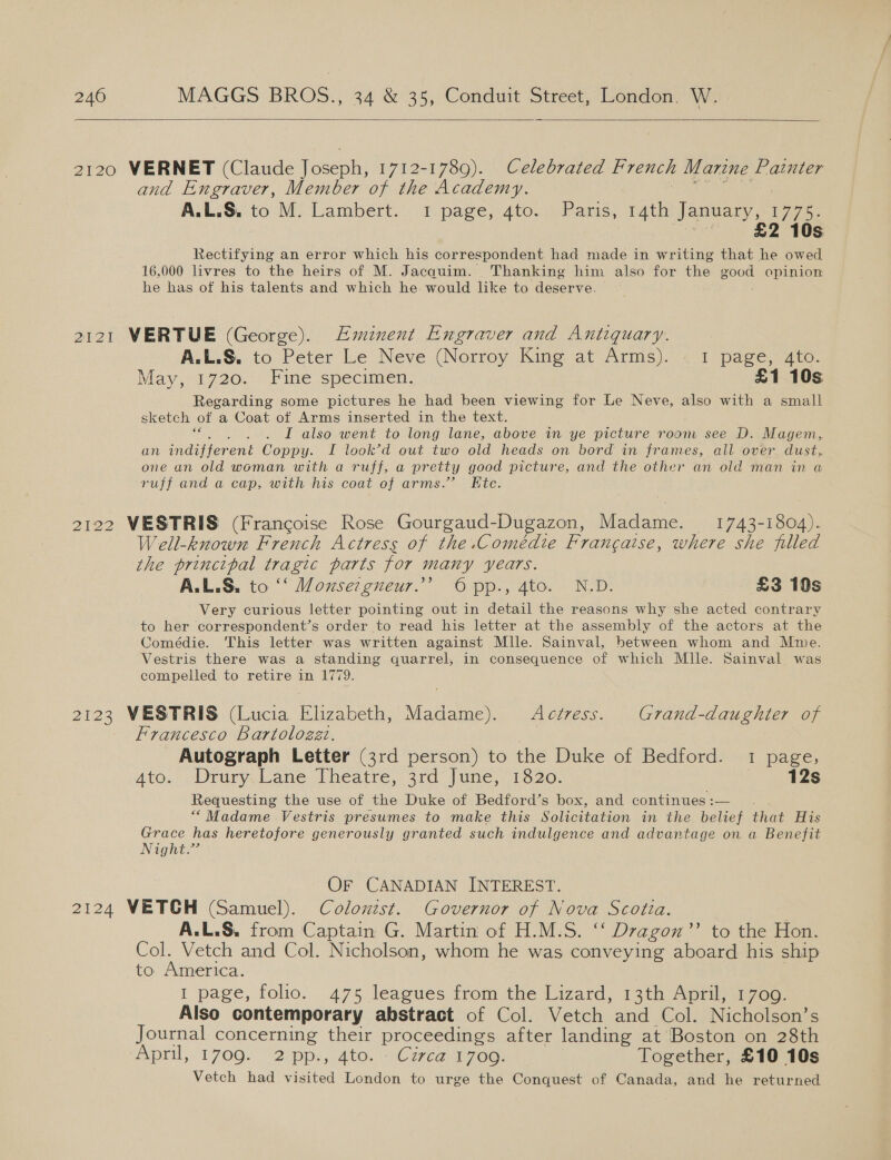    2120 VERNET (Claude ee one 1712-1789). Celebrated French Marine Painter and Engraver, Member of the Academy. A:L.S. to M. Lambert: 1 page; ato. /Pame, wth Januar f1 775) sa £2 10s Rectifying an error which his correspondent had made in writing that he owed 16,000 livres to the heirs of M. Jacauim. Thanking him also for te! epee opinion he has of his talents and which he: would like to deserve. 2121 WERTUE (George). Eminent Engraver and Antiquary. A.L.S. to Peter Le Neve (Norroy King at Arms). « I page, 4to. May, 1720,--/Fine specimen; £1 10s Regarding some pictures he had been viewing for Le Neve, also with a small sketch of a Coat of Arms inserted in the text. I also went to long lane, above in ye picture room see D. Magem,. an indaiferent Coppy. I look’d out two old heads on bord in frames, all over. dust, one an old woman with a ruff, a pretty good picture, and the other an old man in a ruff and @ cap, with his coat of arms.” Hte: 2122 VESTRIS (Francoise Rose Gourgaud-Dugazon, Madame. 1743-1804). Well-known French Actress of the.Comédie Francaise, where she filled the principal tragic parts for many years. A.L.S. to ‘‘ Mouser gneur.’ Opp., 4to. N.D. £3 10s Very curious letter pointing out in detail the reasons why she acted contrary to her correspondent’s order to read his letter at the assembly of the actors at the Comédie. This letter was written against Mlle. Sainval, between whom and Mme. Vestris there was a standing quarrel, in consequence of which Mlle. Sainval was compelled to retire in 1779. 2123 VESTRIS (Lucia Elizabeth, ace Actress. Grand-daughter of Francesco Bartologzt. ey: Autograph Letter (3rd person) to the Duke of Bedford. 1 page, Ato.:) Drury.Lane. lheatre, 3rd’ June, 1520. 12s Requesting the use of the Duke of Bedford’s box, and continues:— “Madame Vestris presumes to make this Solicitation in the belief that His Grace has heretofore generously granted such indulgence and advantage on a Benefit Night.” OF CANADIAN INTEREST. 2124 VETCH (Samuel). Colonzst. Governor of Nova Scotta. A.L.S. from Captain G. Martin of H.M.S. ‘‘ Dragon’? to the Hon. Col. Vetch and Col. Nicholson, whom he was conveying aboard his ship to America. 1 page, folio. 475 leagues from the Lizard, 13th April, 1700. Also contemporary abstract of Col. Vetch and Col. Nicholson’s Journal concerning their proceedings after landing at Boston on 28th April, 1700. “2ipp.; Ato, “\Czvean 70a) Together, £10 10s Vetch had visited London to urge the Conquest of Canada, and he returned
