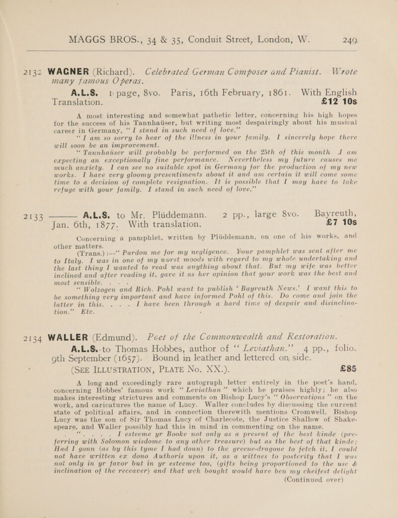   2132 WAGNER (Richard). Celebrated German Composer and Pianist. Wrote many famous Operas. A.L.S. page, 8vo. Paris, 16th February, 1861. With English Translation. £12 10s A most interesting and somewhat pathetic letter, concerning his high hopes for the success of his 'Tannhatiser, but writing most despairingly about his musical career in Germany, “I stand in such need of love.” “IT am so sorry to hear of the illness in your family. I sincerely hope there will soon be an wmprovement. “ Tannhatiser will probably be performed on the 25th of this month. I am expecting an exceptionally fine performance. Nevertheless my future causes me much anwiety. I can see no suitable spot in Germany for the production of my new works. I have very gloomy presentiments about it and am certain it will come some time to a decision of complete resignation. It is possible that I may have to take refuge with your family. I stand in such need of love.” 2133°———— ALLS. to Mr. Pluddemann. . 2 pp., large Svo.- Bayreuth, Jan. 6th, 1877. With translation. £7 10s Concerning a pamphlet, written by Pliddemann, on one of his works, and other matters. ; . (Trans.) :—-“‘ Pardon me for my negligence. Your pamphlet was sent ajler me to Italy. I was in one of my worst moods with regard to my whole undertaking and the last thingy I wanted to read was anything about that. But my wife was better inclined and after reading it, gave it as her opinion that your work was the best and MOSE-SCNSOlE.. «=. “ Wolzogen and Rich. Pohl want to publish ‘ Bayreuth News. I want this to be something very important and have informed Pohl of this. Do come and join the latter in this. . . . I have been through a hard time of despair and. disinclina- tion. Etc. 2} 2134 WALLER (Edmund). Peet of the Commonwealth and Restoraizon. A.L.S.-to Thomas Hobbes, author of ‘‘ Leviathan.’ 4 pp., folio. oth September (1657). Bound in leather and lettered on, side. (SEE ILLUSTRATION, PLATE No. XX.). £85 A long and exceedingly rare autograph lettcr entirely in the poet's hand, concerning Hobbes’ famous work “ Leviathan’? which he praises highly; he also makes interesting strictures and comments on Bishop Lucy’s “ Observations ” on the work, and caricatures the name of Lucy. Waller concludes by discussing the current state of political affairs, and in connection therewith mentions Cromwell. Bishop Lucy was the son of Sir Thomas Lucy of Charlecote, the Justice Shallow of Shake- speare, and Waller possibly had this in mind in commenting on the name. . &lt;. . . . L esteeme yr Booke not only as a present of the best kindé (pre- ferring with Solomon wisdome to any other treasure) but as the best of that kinde; Had I gonn (as by this tyme I had donn) to the greene-dragone to fetch it, I could not have written ex dono Authoris upon it, as a wittnes to posterity that I was not only in yr favor but in yr esteeme too, (gifts being proportioned to the use &amp; inclination of the receaver) and that wch bought would have ben my cheifest deliyht