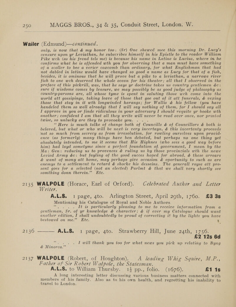    Wailer (Edmund )—coxiznued. only, is now that &amp; my honor too: (Sr) One shewed mee this morning Dr. Lucy’s censure upon yr Leviathan, he subscribes himself in his Epistle to the reader William Pike wch (as his frend tels me) is because his name in Latine is Lucius, where in he confirms what he is offended wth you for observing that a man must have something of a scoller to bee a verier coxcomb than ordinary, for what Englishman that had not dabled in latine would have changed so good a name as Lucy for that of a fish, besides, it is ominous that he will prove but a pike to a leviathan, a narrowe river fish to one wch deserved the whole ocean for his theater; all that I observed in the preface of this pickrill, was, that he says yr doctrine takes us country gentlemen &amp;c: sure if wisdome comes by leasure, we may possibly be as good judge of philosophy as country-parsons are, all whose tyme is spent in saluting those wch come into the world att gossipings, taking leave of those that goe out of it att funerals, &amp; vexing those that stay in it wth longwinded harangs; for Wallis &amp; his fellow (you have handeled them so well already) that I will say nothing of them, for I should say all I approve in you or finde ridiculous in your adversary I should requite yr booke wth another; confident I am that all they write will never be read over once, nor printed twise, so unlucky are they to provoake you. ““ Here is much talke of change both of once &amp; of Councillors &amp; both is beleved, but what or who will be next: is very incertayn, &amp; this incertenty proceeds not so much from secrecy as from irresolution, for rowling ourselves upon provid- ence (as formerly) many things have ben debated, but perhaps no one thing yet absolutely intended, to me it seems that His Highnes (who sees a good way before him) had layd sometyme since a perfect foundation of, government, I mean by the Ma: Gen: reducing us to provences &amp; ruling us by those provincials wth the newe: Levied Army dc: but fayling of the good succes hoped for abroad, &amp; these arrears &amp; want of mony att home, may perhaps give occasion &amp; oportunity to such as are enemys to a settlement to retard &amp; shocke his desseins. The generall royse att pre- sent goes for a selected (not an elected) Parlmt &amp; that we shall very shortly see somthing donn therein.” Etc. 2135 WALPOLE (Horace, Earl of Orford). Celebrated Author and Letter Writer. A.L.S. 1 page, 4to. Arlington Street, April 29th, 1760. £3 3s Mentioning his Catalogue of Royal and Noble Authors. Wicks Dt 4s particularly pleasing to me to receive information from a gentleman, Sr. of yr knowledge &amp; character; &amp; if ever my Catalogue should want another edition, I shall undoubtedly be proud of correcting it by the lights you have bestowed on me.” Etc. ¥ 2130 ——— A.L.&amp;. 1 page, 4to. Strawberry Hill, June 24th, 1756. | £2 12s 6d I will thank you too for what news you pick up relating to Byng 6€ &amp; Minorca.” 2137 WALPOLE (Robert, of Houghton). A leading Whig Squire, M.P., Father of Sir Robert Walpole, the Statesman. A.L.S. to William Thursby. 14 pp., folio. (1676). £1 1s A long interesting letter discussing various business matters connected with members of his family. Also as to his own health, and regretting his inability to travel to London.