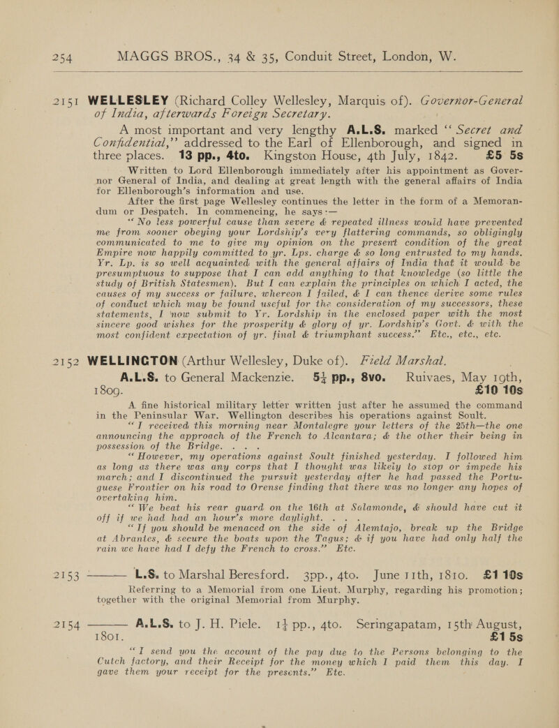  of India, afterwards Foreign Secretary. A most important and very lengthy A.L.S. ah: “ Secret and Confidential,’ addressed to the Earl of Ellenborough, and signed in three places. 13 pp., 4to. Kingston House, 4th July, 1842. £5 5s - Written to Lord Ellenborough immediately after his appointment as Gover- nor General of India, and dealing at great length with the general affairs of India for Eljienborough’s information and use. After the first page Wellesley continues the letter in the form of a Memoran- dum or pe areh In commencing, he says :— *“ No less powerful cause than severe &amp; repeated illness wouid have prevented me from sooner obeying your Lordsiip’s very flattering commands, so obligingly communicated to me to give my opinion on the present condition of the great Empire now happily committed to yr. Lps. charge &amp; so long entrusted to my hands. Yr. Lp. is so well acquainted: with the general affairs of India that it would be presumptuous to suppose that I can add anything to that knowledge (so little the study of British Statesmen). But I can explain the principles on which I acted, the causes of my success or failure, whereon I failed, &amp; I can thence derive some rules of conduct which may be found useful for the consideration of my successors, these statements, I ‘now submit to Yr. Lordship in the enclosed paper with the most sincere good wishes for the prosperity &amp; glory of yr. Lordship’s Govt. &amp; with the most confident expectation of yr. final &amp; triumphant success.’ LEtc., etc., etc.  A.L.S. to General Mackenzie. 54 pp., 8vo. Ruivaes, May roth, 18009. £10 10s A fine historical military letter written just after he assumed the command in the Peninsular War. Wellington describes his operations against Soult. “7T received this morning near Montalegre your letters of the 25th—the one announcing the approach of the French to Alcantara; &amp; the other their being in possession of the Bridge. “* However, my operations against Soult finished yesterday. I followed him as long as there was any corps that I thought was likeiy to stop or impede his march; and I discontinued the pursuit yesterday after he had passed the Portu- guese Frontier on his road to Orense finding that there was no longer any hopes of overtaking him. “We beat his rear guard on the 16th at Salamonde, &amp; should have cut it off if we had had an hour’s more daylight. “Tf you should be menaced on the side of Alemtajo, break up the Bridge at Abrantes, &amp; secure the boats upon the Tagus; &amp; if you have had only half the rain we have had I defy the French to cross.” Etc. »S, to Marshal Beresford. 3pp., 4to. June sith, 1810. £110s Referring to a Memorial from one Lieut. Murphy, regarding his promotion; together with the original Memorial from Murphy. — A.L.S. to J. H. Piele. i} pp., 4to. Serimgapatam, 15th August, 1801. £15s “fT send you the account of the pay due to the Persons belonging to the Cutch factory, and their Receipt for the money which I paid them this day. I gave them your receipt for the presents.” Ete.