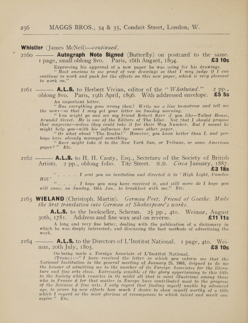  Whistler (James McNeil)—continued. BSC = Autograph Note Signed (Butterfly) on postcard to the same. I page, small oblong 8vo. Paris, 16th August, 1894. £3 10s Expressing his approval of a new paper he was using for his drawings. ‘“ Most anxious to see proof of new drawings so that I may judge if I can continue to work and push for the effects on this new paper, which is very pleasant £0. 000i ON, 2161 —_——. A. L.Si to Herbert Vivian, editor of the ““W Aivlwind.” ~~ 2 pp-, oblong 8vo. Paris, 19th April, 1896. With addressed envelope. £5 5s An important letter. “Has everything gone wrong ihen? Write me u line to-morrow and tell me the news—so that I may get your letter on Sunday morning. * You might go and see my friend Robert Barr if you like—Talbot House, Arundel Street. He is one of the Editors of 'The Idler. Not that I should propose that magazine—unless they could take it for their May Number. But I meant he might help you—with his influence for some other paper. “Or what about ‘The Realm?’ However, you know better than I, and per- haps have already managed somethiny. “ Barr might take it to the New York Sun, or Tribune, or some American paper?” Ktc.  2162 ——_— A.L.S&amp;. to H. H. Cauty, Esq., Secretary of the Society of British Artists. 2%pp., oblong folio. “Tite Street OND. Cuca january noo. £3 18s “. , . « LT sent you an invitation and directed ai to “ High Light, ,Camden Ball * . I hope you may have received it, and still more do I hope you will come, on Sunday, 18th Jan.. to breakfust with me.’ Ete. 2163 WIELAND (Christoph. Martin). German Poet. Friend of Goethe. Made the first translation into German of Shakespeare's works. A.L.S. to the bookseller, Scheran. 24 pp., 4to. Weimar, August 30th, 1781. Address and fine wax seal on reverse. £11 11s A. long and very fine letter, dealing with the publication of a dictionary in which he was deeply interested; and discussing the best methods of advertising the work. : 2164 ——— A.L.S. to the Directors of L’Institut National. 1 page, 4to. Wei- mar, 20th July, 1803. £8 10s On being made a Foreign Associate of L’Institut National. (Trans.):-——“ [ have received the letter in which you inform me that the National Institution in the general meeting of January 25, 1803, deigned to do me the honour of admitting me to the number of its Foreign Associates for the litera- ture and fine arts cluss. Haxtremely sensible cf the glory appertaining to this title to the Society which reunites in its midst all that is most illustrious among those who in France &amp; for that maiter in Europe have contributed most to: the progress of the Sciences &amp; fine arts, I only regret that finding myself unable by advanced age, to prove by new efforts how much I desire to show myself worthy of a title which I regard as the most glorious of recompenses to which taient and merit can aspire’? Hite. .