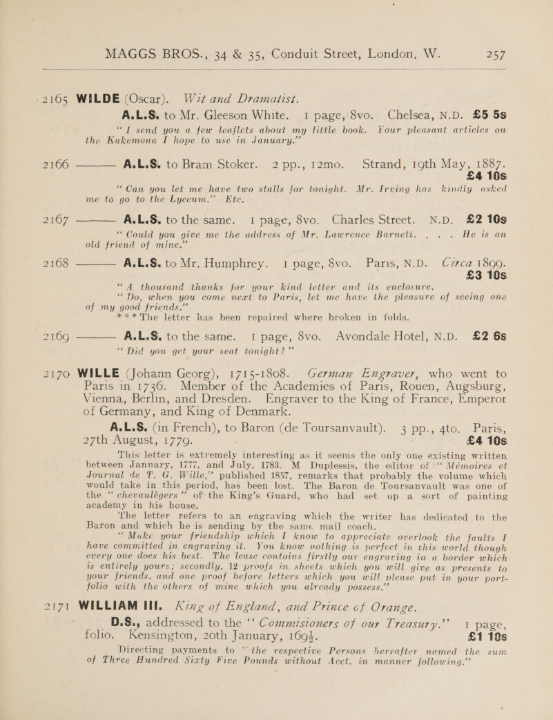   -2165 WILDE (Oscar). Wet and Dramaiist. | A.L.S. to Mr. Gleeson White. 1 page, 8vo. Chelsea, N.D. £5 5s a send you a few leaflets about my little book. Your pleasant articles on the Kakemona I hope to use in January.” 2100) == Avkroe to- Bram ‘Stoker., 2 pp:,; 12mo: Strand; roth May, 1867. £4 10s “Can you let me have two stalls for tonight. Mr. Irving has kindly asked me to go to the Lyceum.’ Ete. 2167 ———— A.L.S. tothe same. 1 page, 8vo. Charles Street. N.D. £2 10s “Could you give me the address of Mr. Lawrence Barnett. . . . He is an old friend of mine.” 2168 ——— A.L.&amp;,.to Mr. Humphrey. 1 page, 8vo. Paris, N.D. Cuzrca 1890. £3 10s “4 thousand thanks for your kind letter and its enclosure. “Do, when you come next to Paris, let me have the pleasure of seeing one of my good friends.’ *** The letter has been repaired where broken in folds. 2169 ——— A.L.S, to the same. 1 page, 8vo. Avondale Hotel, N.D. £2 6s “Did you get your seat tonight? ”’ 2170 WILLE (Johann Georg), 1715-1808. German Engraver, who went to Paris in 1736. Member of the Academies of Paris, Rouen, Augsburg, Vienna, Berlin, and Dresden. Engraver to the King of France, Emperor of Germany, and King of Denmark. A.L.S, (in French), to Baron (de Toursanvault). 3 pp., 4to. Paris, 27th August, 1770. | , £4 10s This letter is extremely interesting as it seems the only one existing written between January, 1777, and July, 1783. M MDuplessis, the editor of “ Mémoires et Journal de T. G. Wille,’ published 1857, remarks that probably the volume which would take in this period, has been lost. The Baron de Toursanvault was one of the “chevaulégers”’ of the King’s Guard, who had set up a sort of painting academy in his house. The letter refers to an engraving which the writer has dedicated to the Baron and which he is sending by the same mail coach. “Make your friendship which I know to appreciate overlook the faults I have committed in engraving it. You know nothing is nerfect in this world though every one does his best. The lease contoins firstly our engraving in a border which is entirely yours; secondly, 12 proofs in. sheets which you will give as presents to your friends, and one proof before letters which you will please put in your port- folio with the others of mine which you already possess.’ 2171 WILLIAM III, Acxg of England, and Prince cf Orange. _D.S., addressed to the ‘‘ Commistoners of our Treasury.’ 1 page, folio. Kensington, 20th January, 1694. £1 10s _ Directing payments to “the respective Persons hereafter named the sum of Three Hundred Sixty Five Pounds without Acct. in manner following.”