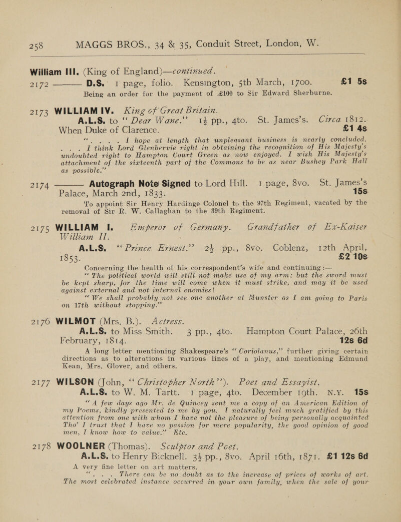  William Il. (King of England)—contenued. 2172 ———— DS.’ 1 page, folio. Kensington, 5th March, 1700. £1 5s Being an order for the payment of £100 to Sir Edward Sherburne. 2173 WILLIAMIV. &lt;Xzzg of Great Britain. A.L.S. to ‘‘ Dear Wane.’ 14 pp., 4to. St. James’s. Czrca 1312. When Duke of Clarence. £1 4s «. . . . I hope at length that unpleasant business is nearly concluded. PN I think Lord Gienbervie right in obtaining the recognition of His Majesty's undoubted right to Hampton Court Green as now enjoyed. I wish His Majesty's attachment of the sixteenth part of the Commons to be as near Bushey Park Hall as possible.’ 2174 ——— Autograph Note Signed to Lord Hill. 1 page, 8vo. St. James’s Palace, March 2nd, 1333: : 15s. ‘No appoint Sir Henry Hardinge Colonel to the 97th Regiment, vacated by the removal of Sir R. W. Callaghan to the 39th Regiment. 2175 WILLIAM I. Emperor of Germany. Grandfather of Ex-Kaiser William II. ALLS. Prince Ernest.” -2k) pp, “Gvo. &gt; Coblenz, 12th April, 1853. , | £2 10s Concerning the health of his correspondent’s wife and continuing :— “The political world will still not make use of my arm; but the sword must be kept sharp, for the time will come when it must strike, and may it be used against external and not internal enemies ! “We shall probably not see one another at Munster as I am going to Paris on 17th without stopping.” 2170 WILMOT (Mrs. B.). Actress. A.L.S. to Miss Smith. 3 pp., 4to. Hampton Court Palace, 26th February, 1814. 12s 6d A long letter mentioning Shakespeare’s “ Coriolanus,’”’ further giving certain directions as to alterations in various lines of a play, and mentioning Edmund Kean, Mrs. Glover, and others. 2177 WILSON (John, ‘‘ Christopher North’’). Poet and Essayitst. A.L.&amp;. to W. M. Tartt. 1 page, 4to. December 10th. N.y. 15s “A few days ago Mr. de Quincey sent me a copy of an American Edition of my Poems, kindly presented to me by you. T naturally feel much gratified by this attention from one with whom I have not the pleasure of being personaliy acquainted Tho’ I trust that I huve no passion for mere popularity, the good opinion of good men, I know how to value.” Ete. 2178 WOOLNER (Thomas). Sculptor and Peet. A.L.S, to Henry Bicknell. 34 pp., 8vo. April 16th, 1871. £112s 6d A very fine letter on art matters. Sota There can be no doubt as to the increase of prices of works of art. The most celebrated instance occurred in your own family, when the sale of your