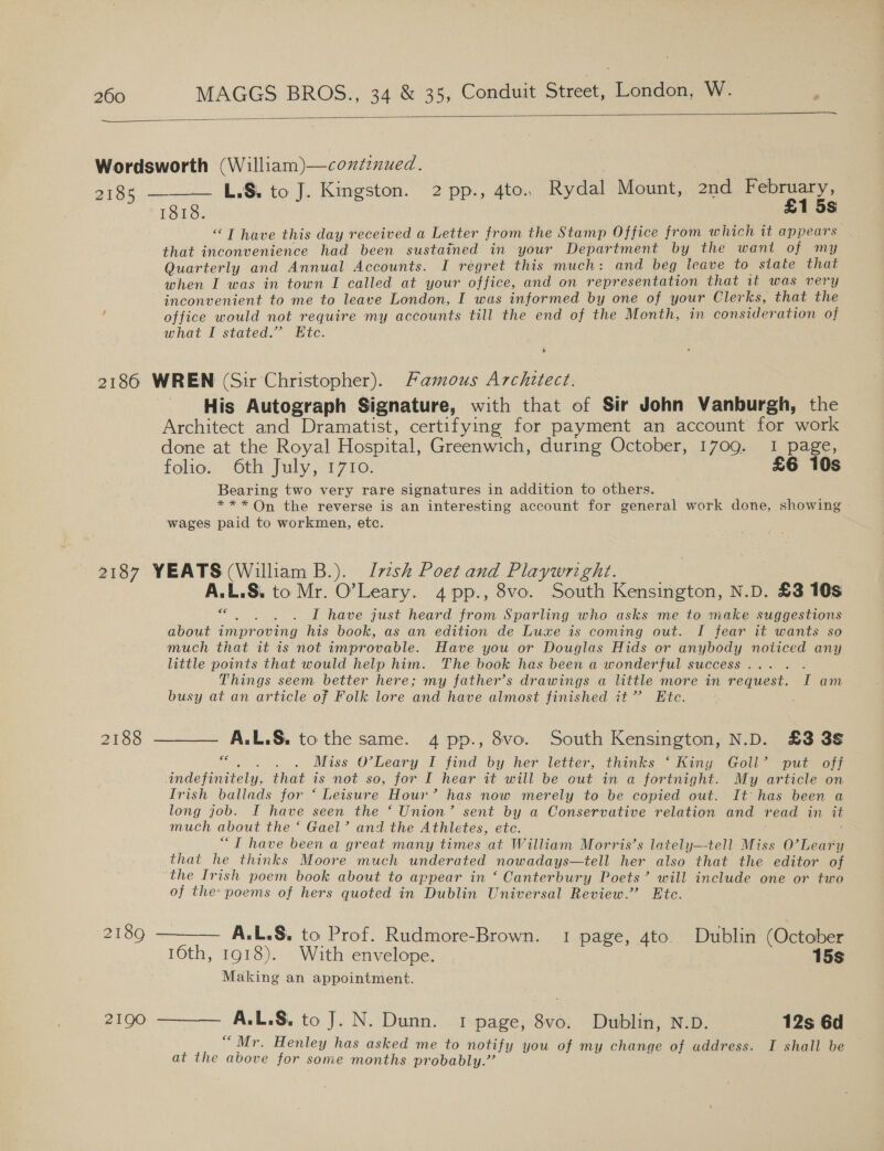 rs  Wordsworth (William)—coxtznued. 2185 ——— L.S. to J. Kingston. 2pp., 4to. Rydal Mount, 2nd February, 1818. £1 5s “T have this day received a Letter from the Stamp Office from which it appears that inconvenience had been sustained in your Department by the want of my Quarterly and Annual Accounts. I regret this much: and beg leave to state that when I was in town I called at your office, and on representation that it was very inconvenient to me to leave London, I was informed by one of your Clerks, that the office would not require my accounts till the end of the Month, in consideration of what I stated.” Etc. * 2186 WREN (Sir Christopher). Famous Architect. His Autograph Signature, with that of Sir John Vanburgh, the Architect and Dramatist, certifying for payment an account for work done at the Royal Hospital, Greenwich, during October, 1709. 1 page, folio. “Oth July; 2770: £6 10s Bearing two very rare signatures in addition to others. *** On the reverse is an interesting account for general work done, showing wages paid to workmen, etc. 2187 YEATS (William B.). Jesh Poet and Playwright. A.L.S. to Mr. O’Leary. 4pp., 8vo. South Kensington, N.D. £3 10s i aie I have just heard from Sparling who asks me to make suggestions about improving his book, as an edition de Luxe is coming out. I fear it wants so much that it is not improvable. Have you or Douglas Hids or anybody noticed any little points that would help him. The book has been a wonderful success... Things seem better here; my father’s drawings a little more in request. I am busy at an article of Folk lore and have almost finished it” Ete. 2188 ———— A.L.§. tothe same. 4 pp., 8vo. South Kensington, N.D. £3 3s se Nie? Miss O'Leary I find by her letter, thinks ‘ King Goll’ put off indefinitely, that is not so, for I hear it will be out in a fortnight. My article on Irish ballads for ‘ Leisure Hour’ has now merely to be copied out. It has been a long job. I have seen the ‘ Union’ sent by a Conservative relation and read in it much about the ‘ Gael’ and the Athletes, etc. “TI have been a great many times at William Morris’s lately—tell Miss O’Leary that he thinks Moore much underated nowadays—tell her also that the editor of the Irish poem book about to appear in ‘ Canterbury Poets’ will include one or two of the poems of hers quoted in Dublin Universal Review.” Etc. 2189 ——— A.L.S. to Prof. Rudmore-Brown. 1 page, 4to. Dublin (October 16th, 1918). With envelope. 15s Making an appointment. 21900 ———— A.L.S. to J. N. Dunn. 1 page, 8vo. Dublin, N.D. 12s 6d “Mr. Henley has asked me to notify you of my change of address. I shall be at the above for some months probably.”