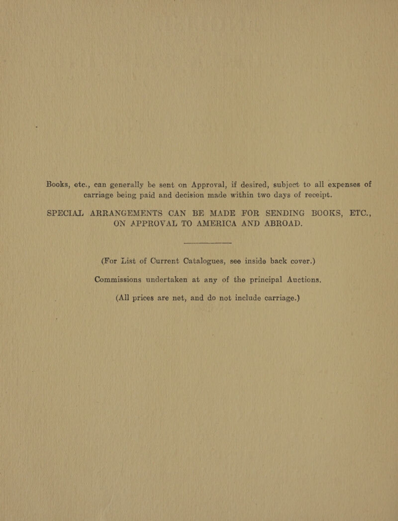 Books, ete., can generally be sent on Approval, if desired, subject to all expenses of carriage being paid and decision made within two days of receipt. SPECIAL ARRANGEMENTS CAN BE MADE FOR SENDING BOOKS, ETC., ON APPROVAL TO AMERICA AND ABROAD. (For List of Current Catalogues, see inside back cover.) Commissions undertaken at any of the principal Auctions. (All prices are net, and do not include carriage.)