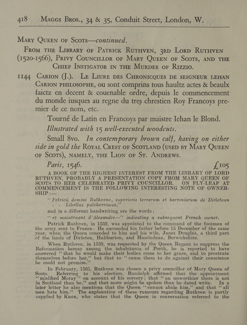  Mary QuEEN oF Scots—continued. From THE Liprary oF Patrick RurHveN, 3rD Lorp RuTHVvEN (1520-1566), Prrvy CounciLLor or Mary Queen oF Scots, AND THE CuiEF INsTIGATOR IN THE Murper oF Rizzio. 1144 Carton (J.). Le Lrure pes CHRONICQUES DE SEIGNEUR LEHAN CARION PHILOSOPHE, Ou sont comprins tous haultz actes &amp; beaulx faictz en decent &amp; couenable ordre, depuis le commencement du monde iusques au regne du tres chrestien Roy Francoys pre- mier de ce nom, etc. Tourné de Latin en Francoys par maistre Iehan le Blond. Illustrated with 15 well-executed woodcuts. Small 8vo. In contemporary brown calf, having on either side in gold the Royat Crest OF SCOTLAND (USED By Mary QuEEN OF SCOTS), NAMELY, THE LIon oF St. ANDREWS. Paris, 1546. £105 A BOOK OF THE HIGHEST INTEREST FROM THE LIBRARY OF LORD RUTHVEN, PROBABLY A PRESENTATION COPY FROM MARY QUEEN OF SCOTS TO HER CELEBRATED PRIVY COUNCILLOR. ON FLY-LEAF AT COMMENCEMENT IS THE FOLLOWING INTERESTING NOTE OF OWNER- SHIP :— “ Patricii domini Ruthvene, superioris terrarum et barroniarum de Dirletoun Libellus pulcherrimus,”’ and in a different handwriting are the words: 99 ‘et maintenant d’Alexandre—’’ indicating a subsequent French owner. Patrick Ruthven, in 1552, was appointed to the command of the footmen of the army. sent to France: He succeeded his father before 15 December of the same year, when the Queen conceded to him and his wife, Janet Douglas, a third part of the lands of Dirleton, Haliburton, and Hassindean, Berwickshire. When Ruthven, in 1559, was requested by the Queen Regent to suppress the Reformation heresy among the inhabitants of Perth, he is reported to have answered ‘‘ that he would make their bodies come to her grace, and to prostrate themselves before her,’’ but that to ‘‘ cause them to do against their conscience he could not promise.”’ In February, 1563, Ruthven was chosen a privy councillor of Mary Queen of Scots. Referring to his election, Randolph affirmed that the appointment ‘¢misliked Moray?’ on account of his sorcery; that ‘‘an unworthier there is not in Scotland than he,’’? and that more might be spoken than he dared write. Ina later letter he also mentions that the Queen ‘‘ cannot abide him,’’ and that “ all men hate him.” The explanation of these rumours regarding Ruthven is partly supplied by Knox, who states that the Queen in conversation referred to the