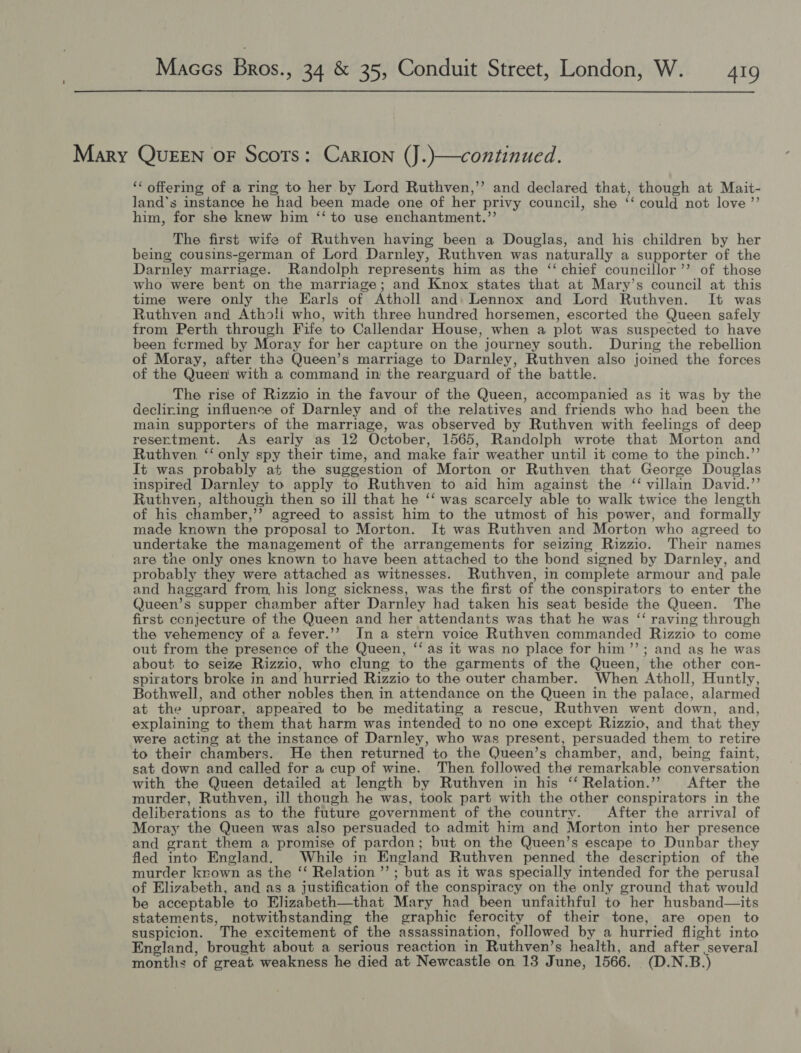  Mary QUEEN oF Scots: Carton (J.)—continued. ‘* offering of a ring to her by Lord Ruthven,’’ and declared that, though at Mait- land’s instance he had been made one of her privy council, she ‘‘ could not love ”’ him, for she knew him ‘‘ to use enchantment.”’ The first wife of Ruthven having been a Douglas, and his children by her being cousins-german of Lord Darnley, Ruthven was naturally a supporter of the Darnley marriage. Randolph represents him as the ‘ chief councillor’’ of those who were bent on the marriage; and Knox states that at Mary’s council at this time were only the Earls of Atholl and: Lennox and Lord Ruthven. It was Ruthven and Athos!i who, with three hundred horsemen, escorted the Queen safely from Perth through Fife to Callendar House, when a plot was suspected to have been fermed by Moray for her capture on the journey south. During the rebellion of Moray, after the Queen’s marriage to Darnley, Ruthven also joined the forces of the Queen with a command in the rearguard of the battle. The rise of Rizzio in the favour of the Queen, accompanied as it was by the decliring influence of Darnley and of the relatives and friends who had been the main supporters of the marriage, was observed by Ruthven with feelings of deep resertment. As early as 12 October, 1565, Randolph wrote that Morton and Ruthven. ‘‘ only spy their time, and make fair weather until it come to the pinch.”’ It was probably at the suggestion of Morton or Ruthven that George Douglas inspired Darnley to apply to Ruthven to aid him against the ‘“ villain David.’’ Ruthven, although then so ill that he ‘‘ was scarcely able to walk twice the length of his chamber,’’ agreed to assist him to the utmost of his power, and formally made known the proposal to Morton. It was Ruthven and Morton who agreed to undertake the management of the arrangements for seizing Rizzio. Their names are tne only ones known to have been attached to the bond signed by Darnley, and probably they were attached as witnesses. Ruthven, in complete armour and pale and haggard from, his long sickness, was the first of the conspirators to enter the Queen’s supper chamber after Darnley had taken his seat beside the Queen. The first cenjecture of the Queen and her attendants was that he was ‘“‘ raving through the vehemency of a fever.’’ In a stern voice Ruthven commanded Rizzio to come out from the presence of the Queen, ‘‘ as it was no place for him’”’; and ag he was about to seize Rizzio, who clung to the garments of the Queen, the other con- spirators broke in and hurried Rizzio to the outer chamber. When Atholl, Huntly, Bothwell, and other nobles then in attendance on the Queen in the palace, alarmed at the uproar, appeared to be meditating a rescue, Ruthven went down, and, explaining to them that harm was intended to no one except Rizzio, and that they were acting at the instance of Darnley, who was present, persuaded them to retire to their chambers. He then returned to the Queen’s chamber, and, being faint, sat down and called for a cup of wine. Then followed the remarkable conversation with the Queen detailed at length by Ruthven in his ‘ Relation.”’ After the murder, Ruthven, ill though he was, took part with the other conspirators in the deliberations as to the future government of the country. After the arrival of Moray the Queen was also persuaded to admit him and Morton into her presence and grant them a promise of pardon; but on the Queen’s escape to Dunbar they fled into England. While in England Ruthven penned the description of the murder krown as the ‘‘ Relation ’’ ; but as it was specially intended for the perusal of Elizabeth, and as a justification of the conspiracy on the only ground that would be acceptable to Elizabeth—that Mary had been unfaithful to her husband—its statements, notwithstanding the graphic ferocity of their tone, are open to suspicion. The excitement of the assassination, followed by a hurried flight into England, brought about a serious reaction in Ruthven’s health, and after several months of great weakness he died at Newcastle on 13 June, 1566. (D.N.B.)