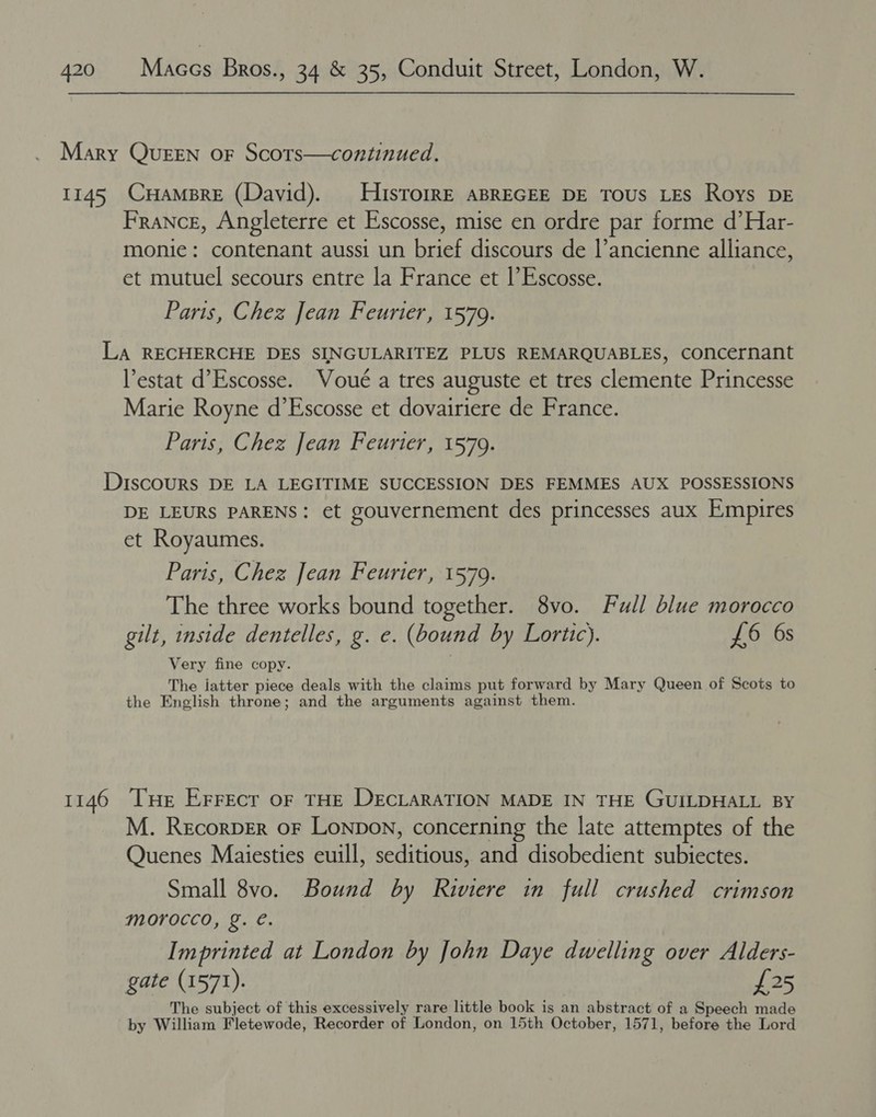 Mary Queen oF Scors—continued. 1145 CuHamBre (David). HisrorrRE ABREGEE DE Tous LES Roys DE France, Angleterre et Escosse, mise en ordre par forme d’Har- monie: contenant aussi un brief discours de l’ancienne alliance, et mutuel secours entre la France et |’ Escosse. Paris, Chez Jean Feurter, 1579. LA RECHERCHE DES SINGULARITEZ PLUS REMARQUABLES, concernant estat d’Escosse. Voué a tres auguste et tres clemente Princesse Marie Royne d’Escosse et dovairiere de France. Paris, Chez Jean Feurter, 1579. DIscOURS DE LA LEGITIME SUCCESSION DES FEMMES AUX POSSESSIONS DE LEURS PARENS: et gouvernement des princesses aux Empires et Royaumes. Paris, Chez Jean Feurier, 1579. The three works bound together. 8vo. Full blue morocco gilt, inside dentelles, g. e. (bound by Lorttc). £6 6s Very fine copy. The jatter piece deals with the claims put forward by Mary Queen of Scots to the English throne; and the arguments against them. 1146 ‘THe Errecr oF THE DECLARATION MADE IN THE GUILDHALL BY M. Recorper or Lonpon, concerning the late attemptes of the Quenes Maiesties euill, seditious, and disobedient subiectes. Small 8vo. Bound by Riviere in full crushed crimson morocco, g. €. Imprinted at London by John Daye dwelling over Alders- gate (1571). £25 The subject of this excessively rare little book is an abstract of a Speech made by William Fletewode, Recorder of London, on 15th October, 1571, before the Lord