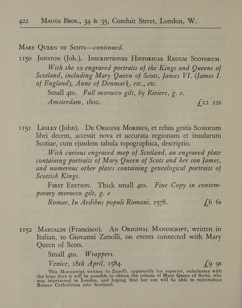 II51 T152 With the 10 engraved portraits of the Kings and Queens of Scotland, including Mary Queen of Scots, James VI. (James I. of England), Anne of Denmark, etc., etc. Small 4to. Full morocco gilt, by Riviere, g. e. Amsterdam, 1602. fT. Siois Lestey (John). Der Oricine Morisus, et rebus gestis Scotorum libri decem, accessit nova et accurata regionum et insularum Scotiae, cum ejusdem tabula topographica, descriptio. With curious engraved map of Scotland, an engraved plate containing portraits of Mary Queen of Scots and her son James, and numerous other plates containing genealogical portraits of Scottish Kings. | First Eprrion. Thick small gto. Fine Copy in contem- porary morocco gilt, g. e Romae, In Aedibus populi Romani, 1578. £6 6s Marcatpr (Francisco). AN OricinaL Manuscript, written in Italian, to Giovanni Zanolli, on events connected with Mary Queen of Scots. Small 4to. Wrappers. Venice, 18th April, 1584. £9 9s This Manuscript written to Zanolli, apparently his superior, culminates with the hope that it will be possible to obtain the release of Mary Queen of Scots, who was imprisoned in London, and hoping that her son will be able to reintroduce Roman Catholicism into Scotland.