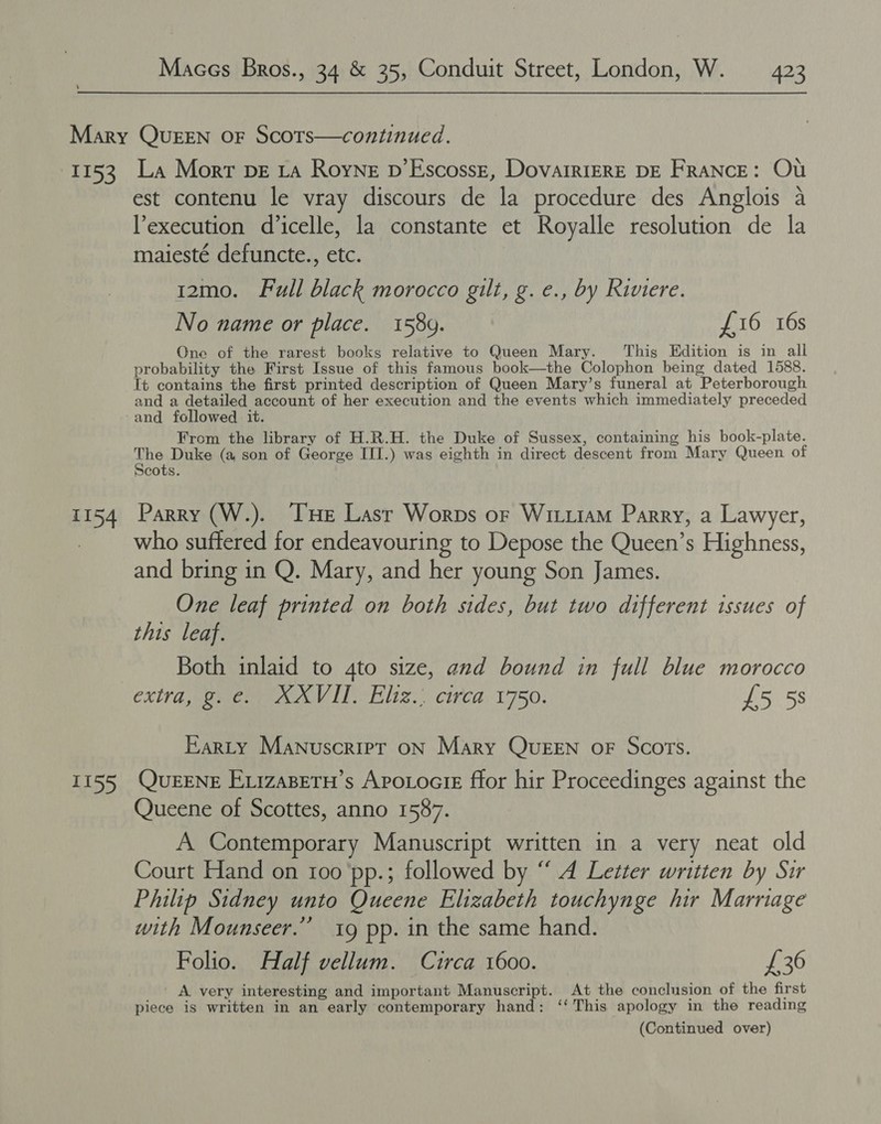 I153 1154 T155 La Mort DE 1a Royne p’EscossE, DovairiERE DE FRANCE: OU est contenu le vray discours de la procedure des Anglois a execution d’icelle, la constante et Royalle resolution de la maiesté defuncte., etc. 12mo. Full black morocco gilt, g. e., by Riviere. No name or place. 1589. £16 16s One of the rarest books relative to Queen Mary. ‘This Edition is in all probability the First Issue of this famous book—the Colophon being dated 1588. It contains the first printed description of Queen Mary’s funeral at Peterborough and a detailed account of her execution and the events which immediately preceded and followed it. From the library of H.R.H. the Duke of Sussex, containing his book-plate. The Duke (a son of George III.) was eighth in direct descent from Mary Queen of Scots. Parry (W.). THe Lasr Worps of Wittiam Parry, a Lawyer, who suffered for endeavouring to Depose the Queen’s Highness, and bring in Q. Mary, and her young Son James. One leaf printed on both sides, but two different issues of this leaf. Both inlaid to 4to size, and bound in full blue morocco extra, g.e. XXVIII, Eliz.. circa 1750. £5 5s Karty Manuscript oN Mary Queen oF Scots. QuEENE EizaBeTH’s Apotocie ffor hir Proceedinges against the Queene of Scottes, anno 1587. A Contemporary Manuscript written in a very neat old Court Hand on 100 'pp.; followed by “A Letter written by Sir Philip Sidney unto Queene Elizabeth touchynge hir Marriage with Mounseer.”’ 1g pp. in the same hand. Folio. Half vellum. Circa 1600. £36 A very interesting and important Manuscript. At the conclusion of the first piece is written in an early contemporary hand: ‘‘ This apology in the reading (Continued over)