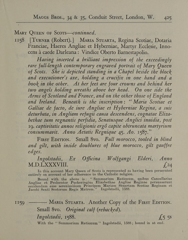 I159 gina Scotiae, Dotaria Franciae, Haeres Angliae et Hyberniae, Martyr Bee Inno- cens a caede Darleana: Vindice Oberto Barnestapolio. Having inserted a brilliant impression .of the exceedingly rare full-length contemporary engraved portrait of Mary Queen of Scots. She ts depicted standing in a Chapel beside the block and executioner’s axe, holding a crucifix in one hand and a book in the other. At her feet are four crowns and behind her two angels holding wreaths above her head. On one side the Arms of Scotland and France, and on the other those of England and Ireland. Beneath 1s the inscription: “ Maria Scotiae et Galliae de facto, de ture Angliae et Hyberniae Regina, a suis deturbata, in Angliam refugu causa descendens, cognatae Eliza- bethae tum regnantis perfidia, Senatusque Anglici inuidia, post 1g. captivitatis annos religionis ergo capite obtruncata martyrium consummavuit. Anno Aetatis Regnique 45. Ao. 1587.” First Eprtion. Small 8vo. Full morocco, tooled in blind and gilt, with inside doublures of blue morocco, gilt gauffre edges. Ingolstadii, Ex Officina Wolfgangi Elderi, Anno M.D.LXXXVIII. £24 In this account Mary Queen of Scots is represented as having been persecuted entirely on account of her adherence to the Catholic religion. Bound with the above is: ‘‘Summarium Rationum, quibus Cancellarius Angliae et Prolocutor Puckeringius Elizabethae Angliae Reginae persuaserunt occidendam esse serenissimam Principem Mariam Stuartam Scotiae Reginam et Jacobi Sexti Scotorum Regis Matrem.’’ Ingolstadii, 1588. Maria Sruarta. Another Copy of the Firsr Enrrion. Small 8vo. Original calf (rebacked). Ingolstadu, 1588. £558 With the ‘‘Summarium Rationum”’ Ingolstadii, 1588; bound in at end.