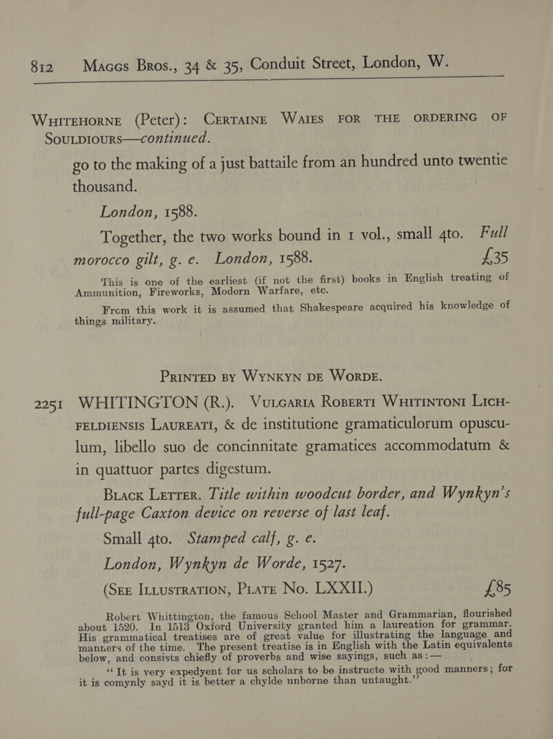 2251 go to the making of a just battaile from an hundred unto twentie thousand. London, 1588. Together, the two works bound in 1 vol., small gto. Full morocco gilt, g. e. London, 1588. £35 This is one of the earliest (if not the first) books in English treating of Ammunition, Fireworks, Modern Warfare, etc. From this work it is assumed that Shakespeare acquired his knowledge of things military. PRINTED By WYNKYN DE WorDE. WHITINGTON (R.). Vutcaria Rogertr Wuitintont Licr- FELDIENSIS LAUREATI, &amp; de institutione gramaticulorum opuscu- lum, libello suo de concinnitate gramatices accommodatum &amp; in quattuor partes digestum. Brack Lerrer. Title within woodcut border, and Wynkyn’s full-page Caxton device on reverse of last leaf. Small gto. Stamped calf, g. e. London, Wynkyn de Worde, 1527. (Sze InLusrration, Pare No. LXXII.) £85 Robert Whittington, the famous School Master and Grammarian, flourished about 1520. In 1513 Oxford University granted him a laureation for grammar. His grammatical treatises are of great value for illustrating the language and manners of the time. The present treatise is in English with the Latin equivalents below, and consists chiefly of proverbs and wise sayings, such as :— ‘Tt is very expedyent for us scholars to be instructe with good manners; for it is comynly sayd it is better a chylde unborne than untaught.”’