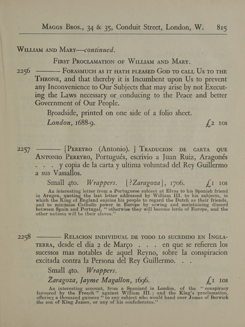 2256 2257 2258 First PROCLAMATION OF WILLIAM AND Mary. FORASMUCH AS IT HATH PLEASED Gop To CALL Us To THE Turone, and that thereby it is Incumbent upon Us to prevent any Inconvenience to Our Subjects that may arise by not Execut- ing the Laws necessary or conducing to the Peace and better Government of Our People. Broadside, printed on one side of a folio sheet. London, 1688-9. £2 10s [PerEyro (Antonio). | TRaDUCION DE CARTA QUE ANTONIO Pereyro, Portugués, escrivio a Juan Ruiz, Aragonés . . . ycopia de la carta y ultima voluntad del Rey Guillermo a sus Vassallos. Small gto. Wrappers. [?Zaragoza|, 1706. £1 Ios An interesting letter from a Portuguese subject at Elvas to his Spanish friend in Aragon, quoting the last letter addressed by William III. to his subjects, in which the King of England enjoins his people to regard the Dutch as their friends, and to ae Gia tholic power in Europe by sowing and maintaining discord between Spain and Portugal, ‘‘ otherwise they will become lords of Europe, and the other nations will be their slaves.’ RELACION INDIVIDUAL DE TODO LO SUCEDIDO EN INGLA- TERRA, desde el dia 2 de Marco . . . en que se refieren los sucessos mas notables de aquel Reyno, sobre la conspiracion excitada contra la Persona del Rey Guillermo. Small 4to. Wrappers. Zaragoza, Jayme Magallon, 1606. £1 Ios An interesting account, from a Spaniard in London, of the ‘‘ conspiracy favoured by the French ”’ against William III.; and the King’s Nihal il St offering a thousand guineas ‘‘ to any subject who would hand over James of Berwick the son of King James, or any of his confederates.’