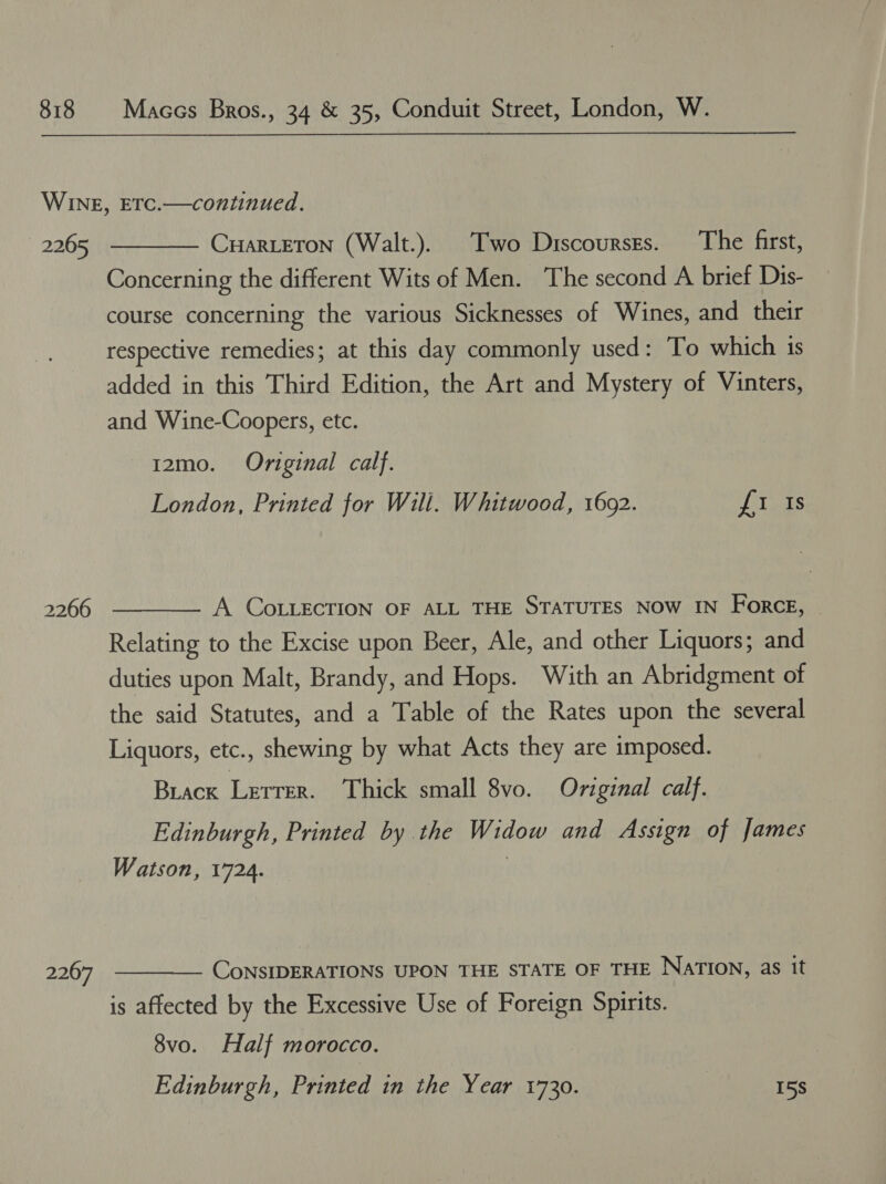 2265 2266 2267  CHarLETon (Walt.). Two Discourses. The first, Concerning the different Wits of Men. The second A brief Dis- course concerning the various Sicknesses of Wines, and their respective remedies; at this day commonly used: To which is added in this Third Edition, the Art and Mystery of Vinters, and Wine-Coopers, etc. 12mo. Original calf. London, Printed for Will. Whitwood, 16092. aes  A COLLECTION OF ALL THE STATUTES NOW IN ForcE, Relating to the Excise upon Beer, Ale, and other Liquors; and duties upon Malt, Brandy, and Hops. With an Abridgment of the said Statutes, and a Table of the Rates upon the several Liquors, etc., shewing by what Acts they are imposed. Brack Lerrer. Thick small 8vo. Original calf. Edinburgh, Printed by the Widow and Assign of James Watson, 1724. | CoNSIDERATIONS UPON THE STATE OF THE NATION, as it is affected by the Excessive Use of Foreign Spirits.  8vo. Half morocco. Edinburgh, Printed in the Year 1730. 15s