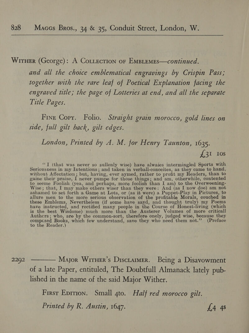 2292 and all the choice emblematical engravings by Crispin Pass; together with the rare leaf of Poetical Explanation facing the engraved title; the page of Lotteries at end, and all the separate Title Pages. Fine Copy. Folio. Straight grain morocco, gold lines on side, full gilt back, gilt edges. London, Printed by A. M. for Henry Taunton, 1635. £31 Ios ‘‘T (that was never so sullenly wise) have alwaies intermingled Sports with Seriousness in my Intentions; and taken in verball-conceites, as they came to hand, without Affectation; but, having, ever aymed, rather to profit my Readers, than to gaine their praise, I never pumpe for those things; and am, otherwhile, contented to seeme Foolish (yea, and perhaps, more foolish than I am) to the Overweening- Wise ; that, I may make others wiser than they were: And (as I now doe) am not ashamed to set forth a Game at Lots, or (as it were) a Puppet-Play in Pictures, to allure men to the more serious observation of the profitable Morals, couched in these Emblems, Nevertheless (if some have sayd, and thought truly) my Poems have instructed, and rectified many people in the Course of Honest-living (which is the best Wisdome) much more than the Austerer Volumes of more criticall Authcrs; who, are by the common-sort, therefore onely, judged wise, because they compcsed Books, which few understand, save they who need them not.’’ (Preface to the Reader.) Mayor Wiruer’s Disciamer. Being a Disavowment of a late Paper, entituled, The Doubtfull Almanack lately pub- lished in the name of the said Major Wither. First Eprrion. Small 4to. Half red morocco gilt. Printed by R. Austin, 1647. £4 4s