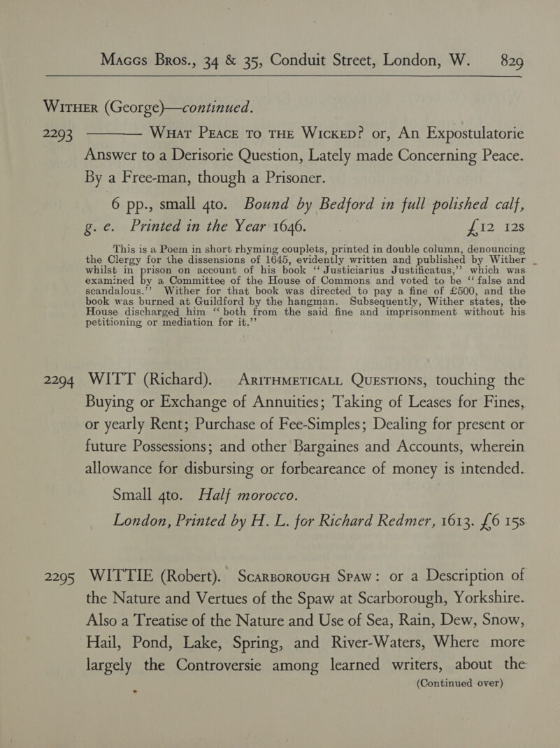 2293 2294 2295 Wuat Peace To THE WICKED? or, An Expostulatorie Answer to a Derisorie Question, Lately made Concerning Peace. By a Free-man, though a Prisoner. 6 pp., small gto. Bound by Bedford in full polished calf, g.e. Printed in the Year 1646. | en? 28 This is a Poem in short rhyming couplets, printed in double column, denouncing the Clergy for the dissensions of 1645, evidently written and published by Wither whilst in prison on account of his book ‘‘ Justiciarius Justificatus,’? which was. examined by a Committee of the House of Commons and voted to be ‘‘ false and scandalous.’’ Wither for that book was directed to pay a fine of £500, and the book was burned at Guildford by the hangman. Subsequently, Wither states, the. House discharged him ‘‘ both from the said fine and imprisonment without his petitioning or mediation for it.’’ WITT (Richard). ArrrHmeEticaLL Questions, touching the Buying or Exchange of Annuities; Taking of Leases for Fines, or yearly Rent; Purchase of Fee-Simples; Dealing for present or future Possessions; and other Bargaines and Accounts, wherein allowance for disbursing or forbeareance of money is intended. Small 4to. Half morocco. London, Printed by H. L. for Richard Redmer, 1613. {£6 15s WITTIE (Robert). Scarsoroucn Spaw: or a Description of the Nature and Vertues of the Spaw at Scarborough, Yorkshire. Also a Treatise of the Nature and Use of Sea, Rain, Dew, Snow, Hail, Pond, Lake, Spring, and River-Waters, Where more largely the Controversie among learned writers, about the