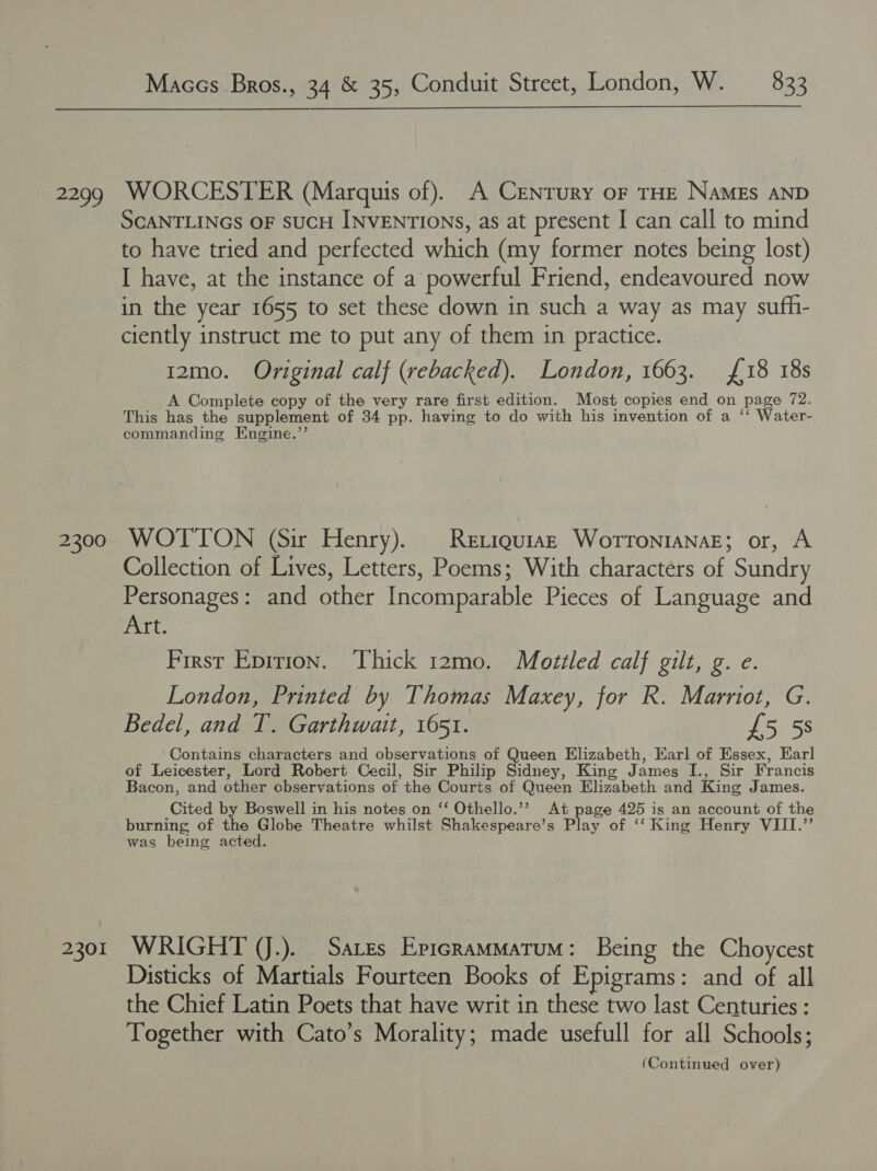 2299 2300 2301 Maccs Bros., 34 &amp; 35, Conduit Street, London, W. — 833  WORCESTER (Marquis of). A Century oF THE NAMEs AND SCANTLINGS OF SUCH INVENTIONS, as at present I can call to mind to have tried and perfected which (my former notes being lost) I have, at the instance of a powerful Friend, endeavoured now in the year 1655 to set these down in such a way as may sufh- ciently instruct me to put any of them in practice. 12mo. Original calf (rebacked). London, 1663. £18 18s A Complete copy of the very rare first edition. Most copies end on page 72. This has the supplement of 34 pp. having to do with his invention of a ‘‘ Water- commanding Engine.”’ WOTTON (Sir Henry). Reriquiaz Worrontanaz; or, A Collection of Lives, Letters, Poems; With characters of Sundry Personages: and other Incomparable Pieces of Language and Art. First Epirion. Thick 12mo. Mottled calf gilt, g. e. London, Printed by Thomas Maxey, for R. Marriot, G. Bedel, and I. Garthwait, 1651. £5 5s Contains characters and observations of Queen Elizabeth, Karl of Essex, Earl of Leicester, Lord Robert Cecil, Sir Philip Sidney, King James I., Sir Francis Bacon, and other cbservations of the Courts of Queen Elizabeth and King James. Cited by Boswell in his notes on ‘‘ Othello.’’ At page 425 is an account of the burning of the Globe Theatre whilst Shakespeare’s Play of ‘‘ King Henry VIII.’’ was being acted. WRIGHT (J.). Sates EpicramMMatum: Being the Choycest Disticks of Martials Fourteen Books of Epigrams: and of all the Chief Latin Poets that have writ in these two last Centuries : Together with Cato’s Morality; made usefull for all Schools;