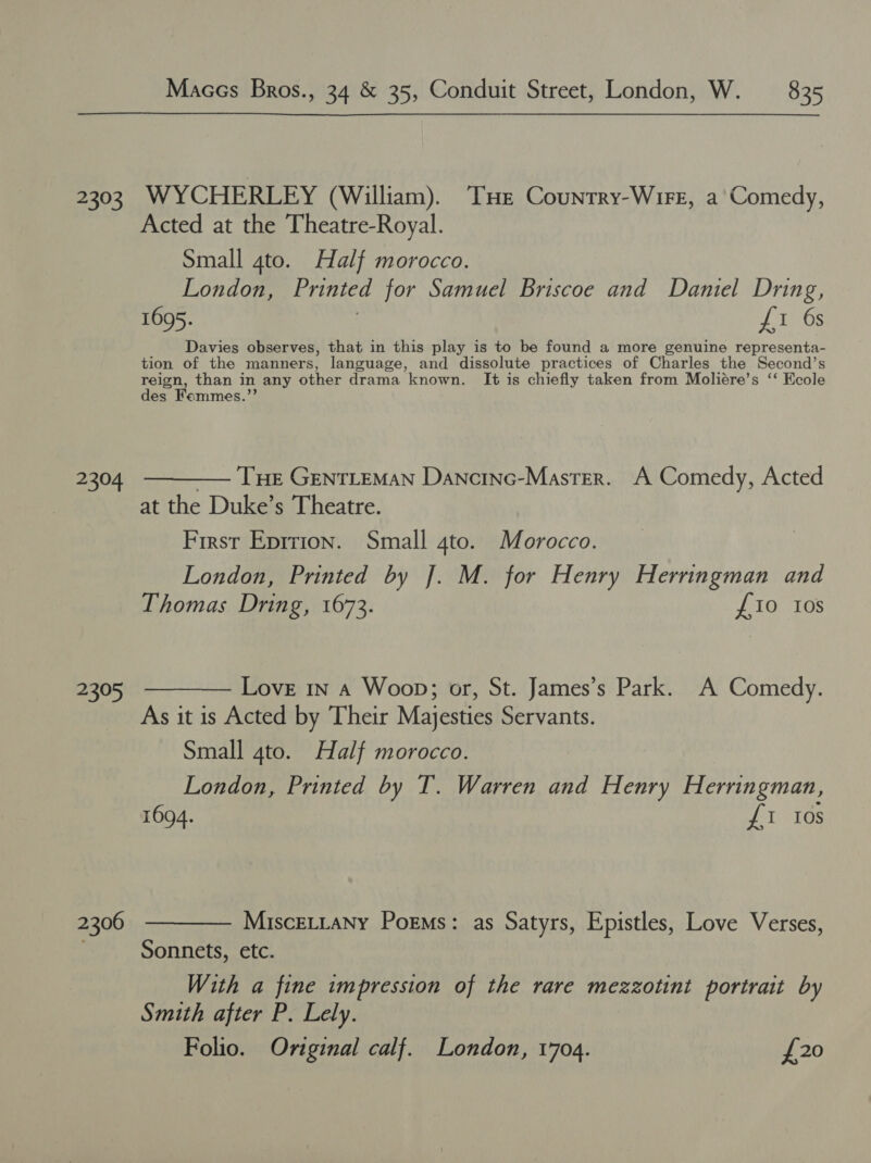 sae 2304 450) 2306 Maccs Bros., 34 &amp; 35, Conduit Street, London, W. — 835 WYCHERLEY (William). Tue Counrry-Wirr, a'Comedy, Acted at the Theatre-Royal. Small 4to. Half morocco. London, Printed for Samuel Briscoe and Daniel Dring, 1695. us Davies observes, that in this play is to be found a more genuine representa- tion of the manners, language, and dissolute practices of Charles the Second’s reign, than in any other drama known. It is chiefly taken from Moliére’s ‘‘ Ecole des Femmes.”’ THE GENTLEMAN Dancinc-Master. A Comedy, Acted at the Duke’s Theatre. First Eprrion. Small 4to. Morocco. London, Printed by J. M. for Henry Herringman and Thomas Dring, 1673. £10 tos Love 1n a Woop; or, St. James’s Park. A Comedy. As it is Acted by Their Majesties Servants. Small 4to. Half morocco. London, Printed by T. Warren and Henry Herringman, 1694. via te MiscELLany Poems: as Satyrs, Epistles, Love Verses, Sonnets, etc. With a fine impression of the rare mezzotint portrait by Smith after P. Lely. Folio. Original calf. London, 1704. £20