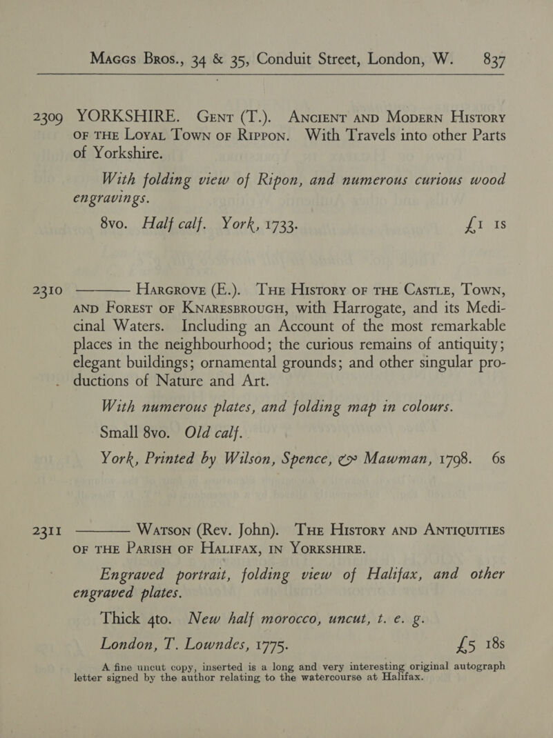 2309 YORKSHIRE. Genr (T.). Ancient aND Mopern History OF THE LoyaL Town or Ripron. With Travels into other Parts of Yorkshire. With folding view of Ripon, and numerous curious wood engravings. 8vo. Half calf. York, 1733. URES 2310 ————— Harerove (E.). He History oF THE CastTLe, Town, AND Forest oF KNareEssproucH, with Harrogate, and its Medi- cinal Waters. Including an Account of the most remarkable places in the neighbourhood; the curious remains of antiquity ; elegant buildings; ornamental grounds; and other singular pro- ductions of Nature and Art. With numerous plates, and folding map in colours. Small 8vo. Old calf. York, Printed by Wilson, Spence, ¢» Mawman, 1798. 6s 2311 ————— Warson (Rev. John). THe History anp ANTIQUITIES OF THE ParisH OF HALIFAX, IN YORKSHIRE. Engraved portrait, folding view of Haltfax, and other engraved plates. Thick gto. New half morocco, uncut, t. e. g. London, T. Lowndes, 1775. £5 18s A fine uncut copy, inserted is a long and very interesting original autograph letter signed by the author relating to the watercourse at Halifax.