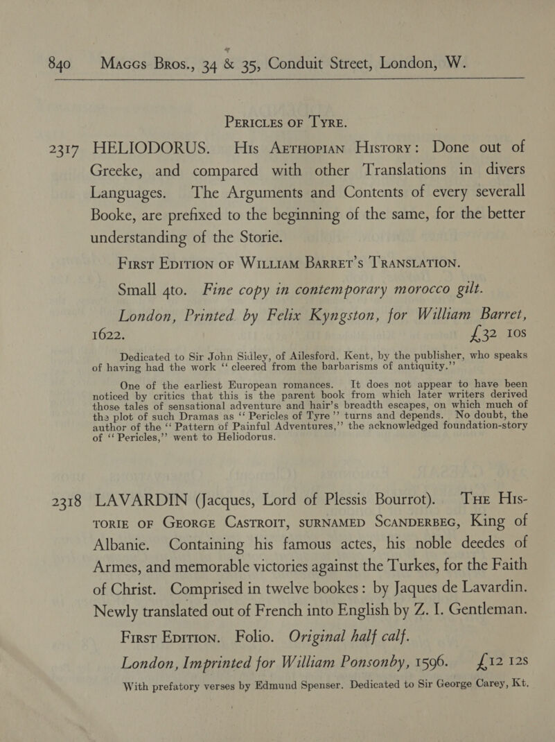 so hp 2318  PERICLES OF TYRE. HELIODORUS. His Arruopian Hisrory: Done out of Greeke, and compared with other Translations in divers Languages. The Arguments and Contents of every severall Booke, are prefixed to the beginning of the same, for the better understanding of the Storie. First Eprrion oF WILLIAM Barret’s TRANSLATION. Small 4to. Fine copy in contemporary morocco gilt. London, Printed by Felix Kyngston, for William Barret, 1622. £32 10s Dedicated to Sir John Sidley, of Ailesford, Kent, by the publisher, who speaks of having had the work ‘‘ cleered from the barbarisms of antiquity.”’ One of the earliest European romances. It does not appear to have been noticed by critics that this is the parent book from which later writers derived those tales of sensational adventure and hair’s breadth escapes, on which much of the plot of such Dramas as ‘‘ Pericles of Tyre’’ turns and depends. No doubt, the author of the ‘‘ Pattern of Painful Adventures,’’ the acknowledged foundation-story of ‘‘ Pericles,’’ went to Heliodorus. LAVARDIN (Jacques, Lord of Plessis Bourrot). THe His- TORIE OF GEORGE CASTROIT, SURNAMED SCANDERBEG, King of Albanie. Containing his famous actes, his noble deedes of Armes, and memorable victories against the Turkes, for the Faith of Christ. Comprised in twelve bookes: by Jaques de Lavardin. Newly translated out of French into English by Z. 1. Gentleman. First Eprrion. Folio. Original half calf. London, Imprinted for William Ponsonby, 1596. £12 128 With prefatory verses by Edmund Spenser. Dedicated to Sir George Carey, Kt,