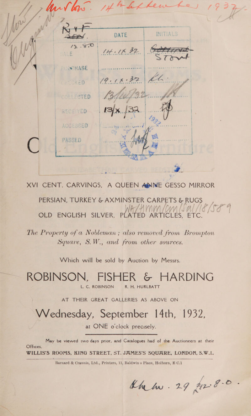  /. A A~ fe Lf Kew t-2_ J , G 3    XVI CENT. CARVINGS, A QUEEN AWNNE GESSO MIRROR PERSIAN, TURKEY oS ARMENSTER so &amp; Sawer Al by Ww Y) ly VV 44 / gag ms. é ] OLED ENGLISH SILVER, elhtZan ae ETC. | The Property of a Nobleman ; also removed from Brompton Square, S.W., and from other sources. Which will be sold by Auction by Messrs. ~~ ROBINSON, FISHER &amp; HARDING L. C. ROBINSON R. H. HURLBATT AT THEIR GREAT GALLERIES AS ABOVE ON Boccia, September 14th, 1932, at ONE o'clock precisely. May be viewed two days prior, and Catalogues had of the Auctioneers at their Offices, ; WILLIS’S ROOMS, KING STREET, ST. JAMES’S SQUARE, LONDON, S.W.I.    Barnard &amp; Crannis, Ltd., Printers, 11, Baldwin's Place, Holborn, E C.1 hh bw -29 ge © ;