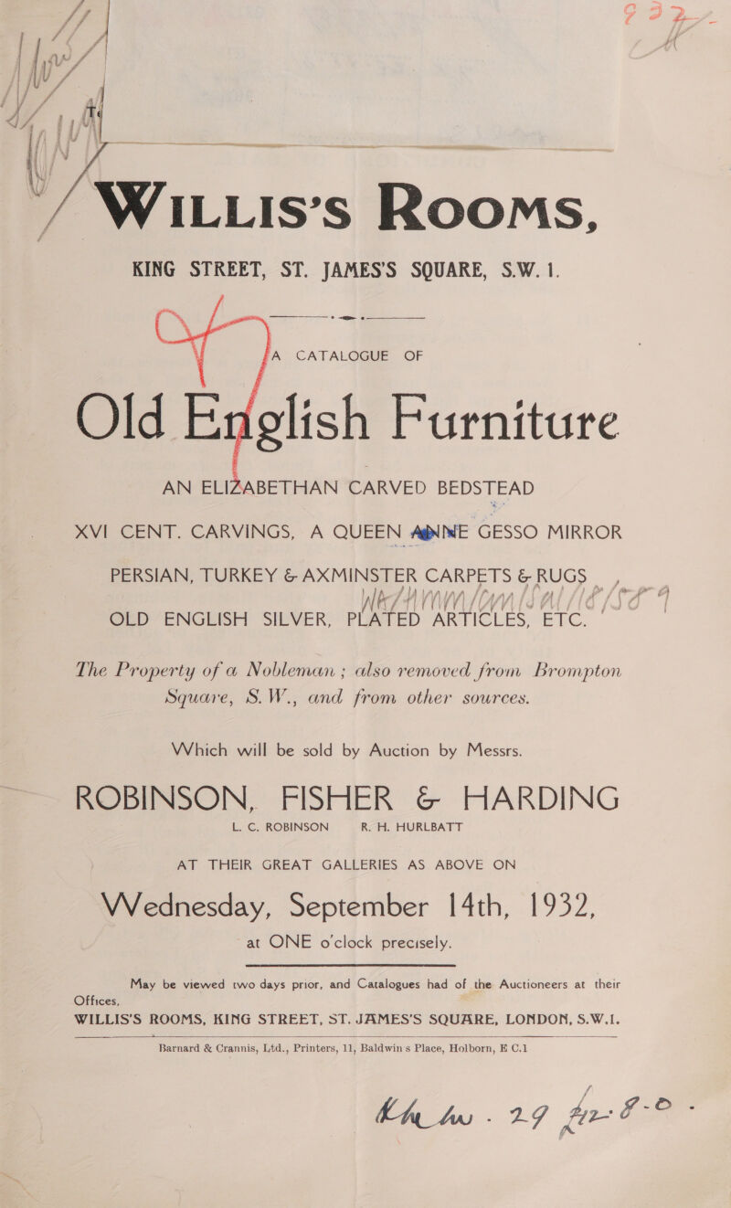  WILLIS’s Rooms, KING STREET, ST. JAMES’S SQUARE, S.W. 1.   fA CATALOGUE OF Old Ex glish Furniture AN ELIZABETHAN CARVED BEDSTEAD XVI CENT. CARVINGS, A QUEEN AgNNE GESSO MIRROR PERSIAN, TURKEY &amp; AXMINSTER CARPETS &amp; RUGS . OLD ENGLISH SILVER, MI Araih ARTICLES, ion The Property of a Nobleman ; also removed from Brompton Square, S.W., and from other sources. Which will be sold by Auction by Messrs. ROBINSON, FISHER @© HARDING L. C. ROBINSON R. H. HURLBATT AT THEIR GREAT GALLERIES AS ABOVE ON VWVednesday, September [4th, 1932, at ONE oclock precisely. May be viewed two days prior, and Catalogues had of the Auctioneers at their Offices, WILLIS’S ROOMS, KING STREET, ST. JAMES’S SQUARE, LONDON, S.W.1.   Barnard &amp; Crannis, Ltd., Printers, 11, Baldwin's Place, Holborn, E C.1