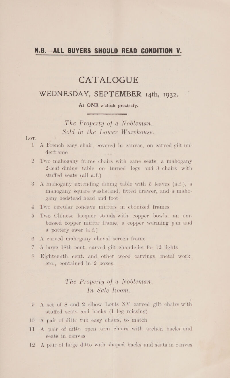 CATALOGUE WEDNESDAY, SEPTEMBER 14th, 1932, At ONE o’cléck precisely.  The Property of a Nobleman. Sold in the Lower Warehouse. Lot. 1 A French easy chair, covered in canvas, on carved gilt un- derframe bo Two mahogany frame chairs with cane seats, a mahogany 2-leaf dining table on turned legs and 8 chairs with stuffed seats (all a.f.) 3 A mahogany extending dining table with 5 leaves (a.f.), a mahogany square washstand, fitted drawer, and a maho- gany bedstead head and foot 4 Two circular concave mirrors in ebonized frames Or Two Chinese lacquer stands with copper bowls, an em- bossed copper mirror frame, a copper warming pin and a pottery ewer (a.f.) 6 <A carved mahogany cheval screen frame A large 18th cent. carved gilt chandelier for 12 lights 8 Highteenth cent. and other wood carvings, metal work, etc., contained in 2 boxes The Property of a Nobleman. In Sale Room. 9 A set of 8 and 2 elbow Louis XV carved gilt chairs wae stuffed seats and backs (1 leg missing) 10 A pair of ditto tub easy chairs, to match 11 A pair of ditto open arm chairs with arched backs and seats In canvas 12 A pair of large ditto with shaped backs and seats in canvas