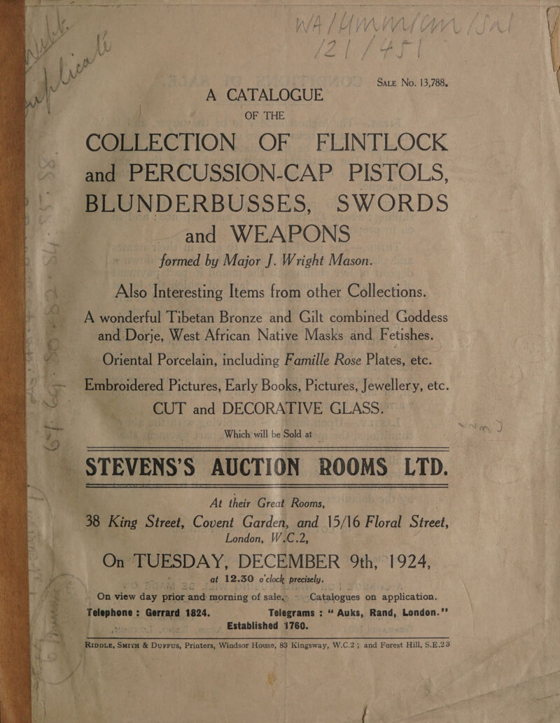  rig SAN AL fhina An Dry ‘ LN, , \/ Ft / Lv | / / \ y / 5 : aE: Sd ; } \W ( of tad MY | Wy 4,/ C oe SALE No. 13,788. | | A CATALOGUE A | OF THE COLLECTION OF FLINTLOCK and PERCUSSION-CAP PISTOLS, BLUNDERBUSSES, SWORDS and WEAPONS | - Embroidered Pictures, Early Books, Pictures, Fewalleny, etc. .e CUT and DECORATIVE GLASS. At thelr Great Rooms, 38 King Street, Covent Garden, and 15/16 Floral Biel. London, W.C.2, cc On J eee DECEMBER. 9th, 1924, — i* cat 12. 39 o'clock precisely. On view e Wren nek morning of sale Catalogues on ee tees Hank Telephone : Gerrard 1824. , Telegrams : “ Auks, Rand, London.”’ lia Yc _ Established 1760. |  Rippuz, Smiru &amp; Durrus, Printers, Windsor House, 83 Kingsway, W.C.2; and Forest Hill, S.E.23 ¥