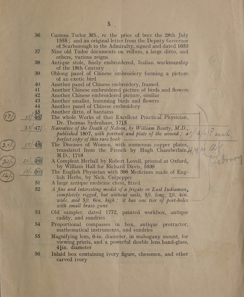  56 5 Curious Tudor MS., ve.the price of beer the 28th July 1555 ; and an original letter from the Deputy Governor of Scarborough to the Admiralty, signed and dated 1653 Nine old Tudor documents on vellum, a large ditto, and others, various reigns Antique stole, finely embroidered, Italian workmanship of the 18th Century Oblong panel of Chinese embroidery forming a picture of an exotic bird Another panel of Chinese embroidery, creel Another Chinese embroidered picture of birds and flowers Another Chinese embroidered picture, similar Another panel of Chinese embroidery Another ditto, of bantams Bi, The whole Works of that Excellent Practical Phy: Physician, Dr. Thomas Sydenham, 1715 _ Narrative of the Death of Nelson, by William Beatty, M. D..  perfect copy of this rare book | The Diseases of Women, with numerous copper plates, translated from the French by Hugh Chamberlain J »/ M.D., 1718 A Compleat Herball by Robert Lovell, printed at Oxford, by William Hall for Richard Davis, 1639 The English Physician with 396 Medicines made ey ond lish Herbs, by Nich. Culpepper | A large antique medicine chest, fitted A fine and interesting model of a frigate or East Indiaman, completely rigged, but without sails, 5ft. long, 2ft. 4in. wide, and Sft. Gin. high; tt has one tier of port-holes with small brass guns Old sampler, dated 1772, painted workbox, antique caddy, and sundries Proportional compasses in box, antique protractor, mathematical instruments, and sundries Magnifying lens, 6-in. diameter, in mahogany mount, for viewing prints, and a powerful double lens hand-glass, 4tin. diameter — carved ivory Te NE Ee