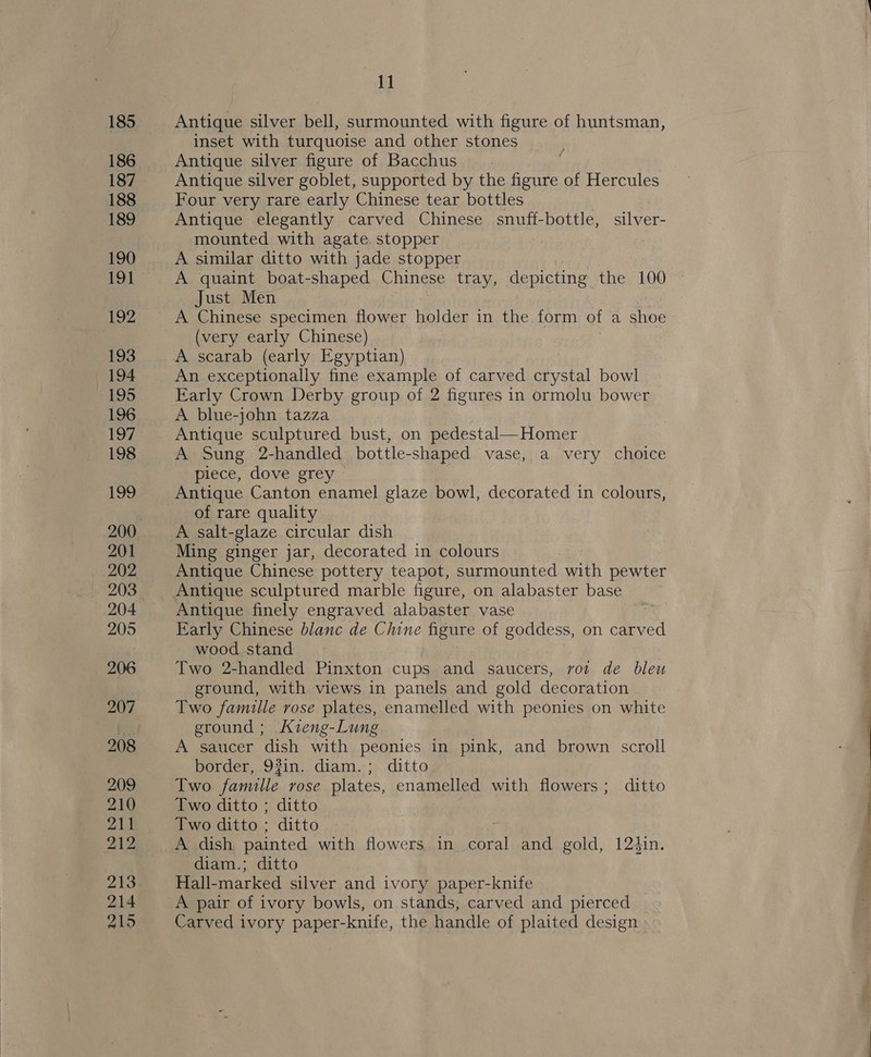 ag Antique silver bell, surmounted with figure of huntsman, inset with turquoise and other stones Antique silver figure of Bacchus Antique silver goblet, supported by the figure of Hercules Four very rare early Chinese tear bottles Antique elegantly carved Chinese snuff-bottle, silver- mounted with agate stopper A similar ditto with jade stopper A quaint boat-shaped Chinese tray, depicting the 100 Just Men A Chinese specimen flower holder in the form of a shoe (very early Chinese) A scarab (early Egyptian) An exceptionally fine example of carved crystal bowl Early Crown Derby group of 2 figures in ormolu bower A blue-john tazza Antique sculptured bust, on pedestal—Homer A Sung 2-handled bottle-shaped vase, a very choice piece, dove grey Antique Canton enamel glaze bowl, decorated in colours, of rare quality A salt-glaze circular dish Ming ginger jar, decorated in colours Antique Chinese pottery teapot, surmounted with pewter Antique sculptured marble figure, on alabaster base Antique finely engraved alabaster vase Early Chinese blanc de Chine figure of goddess, on carved wood stand Two 2-handled Pinxton cups and saucers, vot de bleu ground, with views in panels and gold decoration Two famille rose plates, enamelled with peonies on white ground ; Kzieng-Lung A saucer dish with peonies in pink, and brown scroll border, 93in. diam. ; ditto Two famille rose plates, enamelled with flowers; ditto Two ditto ; ditto Two ditto ; ditto A dish painted with flowers in coral and gold, 12iin. diam.; ditto Hall-marked silver and ivory paper-knife A pair of ivory bowls, on stands, carved and pierced Carved ivory paper-knife, the handle of plaited design  =