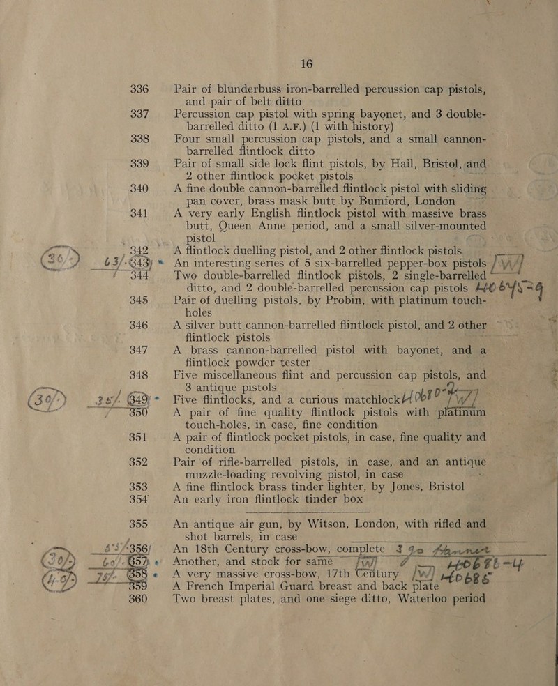i&lt; tind i &amp; ™_* and pair of belt ditto Percussion cap pistol with spring bayonet, and 3 double- barrelled ditto (1 A.F.) (1 with history) Four small percussion cap pistols, and a small cannon- barrelled flintlock ditto Pair of small side lock flint pistols, by Hail, Hee and pan cover, brass mask butt by Bumford, London ~~ A very early English flintlock pistol with massive brass butt, Oueen Anne period, and a small silver- noe pistol A flintlock duelling pistol, and 2 other flintlock pistols An interesting series of 5 six-barrelled pepper-box pistols rr A? Two double-barrelled flintlock pistols, 2 single-barrelled ~~~ ditto, and 2 double-barrelled percussion cap pistols Aé© &amp; ys Pair of duelling pistols, by Probin, with platinum touch- holes A silver butt cannon-barrelled flintlock pistol, and 2 other flintlock pistols A brass cannon-barrelled pistol with bayonet, and a flintlock powder tester Five miscellaneous flint and percussion cap pistols, and 3 antique pistols Five Aintlocks, and a curious cyatonees Oot fi Ww A pair of fine quality flintlock pistols with platinum touch-holes, in case, fine condition A pair of flintlock pocket pistols, in case, fine quality and condition | Pair of rifle-barrelled pistols, in case, and an anu muzzle-loading revolving pistol, in case A fine flintlock brass tinder lighter, by Jones, Bristol An early iron flintlock tinder box An antique air gun, by Witson, London, with rifled and shot barrels, in case Mes: | An 18th Century cross-bow, complete 7 a 2k e Another, and stock for same ~ fall Err er i bOE g _?, | A very massive cross-bow, 17th enue Ww) | Mf DER S A French Imperial Guard breast and back plate — . Two breast plates, and one siege ditto, Waterloo period : PRs. |