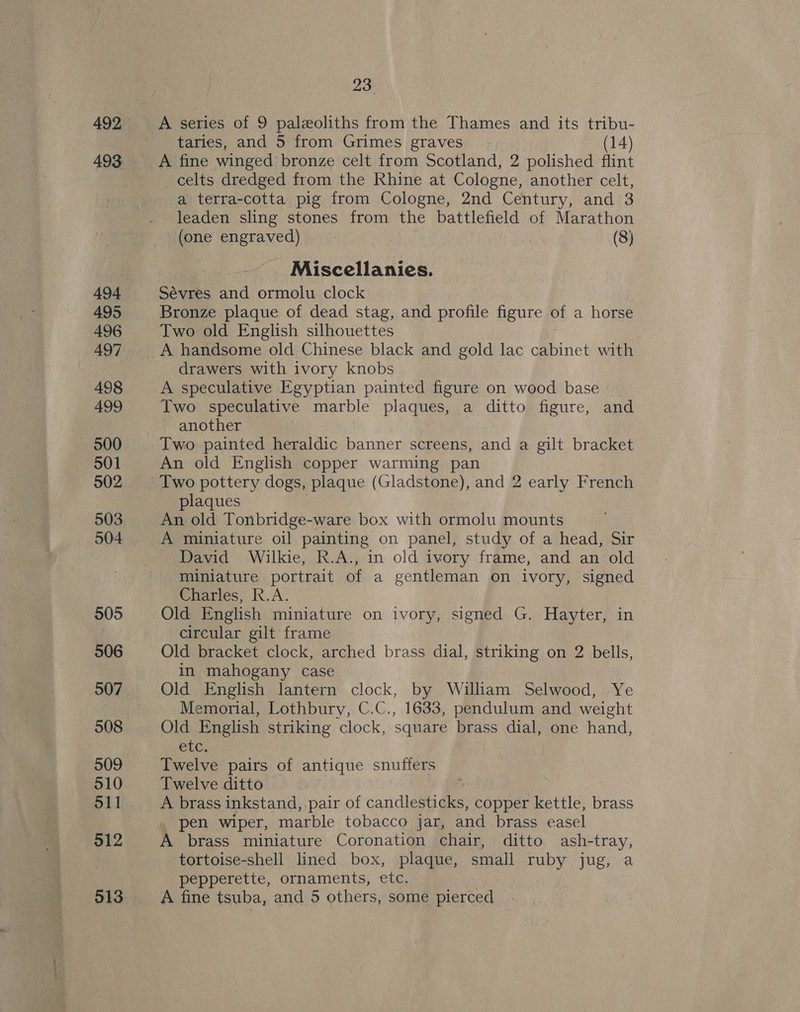 494 495 496 498 499 500 501 502 503 505 506 507 508 509 510 512 23 A series of 9 paleeoliths from the Thames and its tribu- taries, and 5 from Grimes graves | (14) celts dredged from the Rhine at Cologne, another celt, a terra-cotta pig from Cologne, 2nd Century, and 3 (one engraved) | (8) Miscellanies. Sévres and ormolu clock Bronze plaque of dead stag, and profile figure of a horse Two old English silhouettes A handsome old Chinese black and gold lac cabinet with drawers with ivory knobs A speculative Egyptian painted figure on wood base Two speculative marble plaques, a ditto figure, and another Two painted heraldic banner screens, and a gilt bracket An old English copper warming pan plaques An old Tonbridge-ware box with ormolu mounts A miniature oil painting on panel, study of a head, Sir David Wilkie, R.A., in old ivory frame, and an old miniature portrait of a gentleman on ivory, signed Charles, R.A. Old English miniature on ivory, signed G. Hayter, in circular gilt frame in mahogany case Old English lantern clock, by William Selwood, Ye Memorial, Lothbury, C.C., 1633, pendulum and weight Old English striking clock, square brass dial, one hand, etc. Twelve pairs of antique snuffers Twelve ditto : A brass inkstand, pair of candlesticks, copper kettle, brass pen wiper, marble tobacco jar, and brass easel A brass miniature Coronation chair, ditto ash-tray, tortoise-shell lined box, plaque, small ruby jug, a pepperette, ornaments, etc. 3