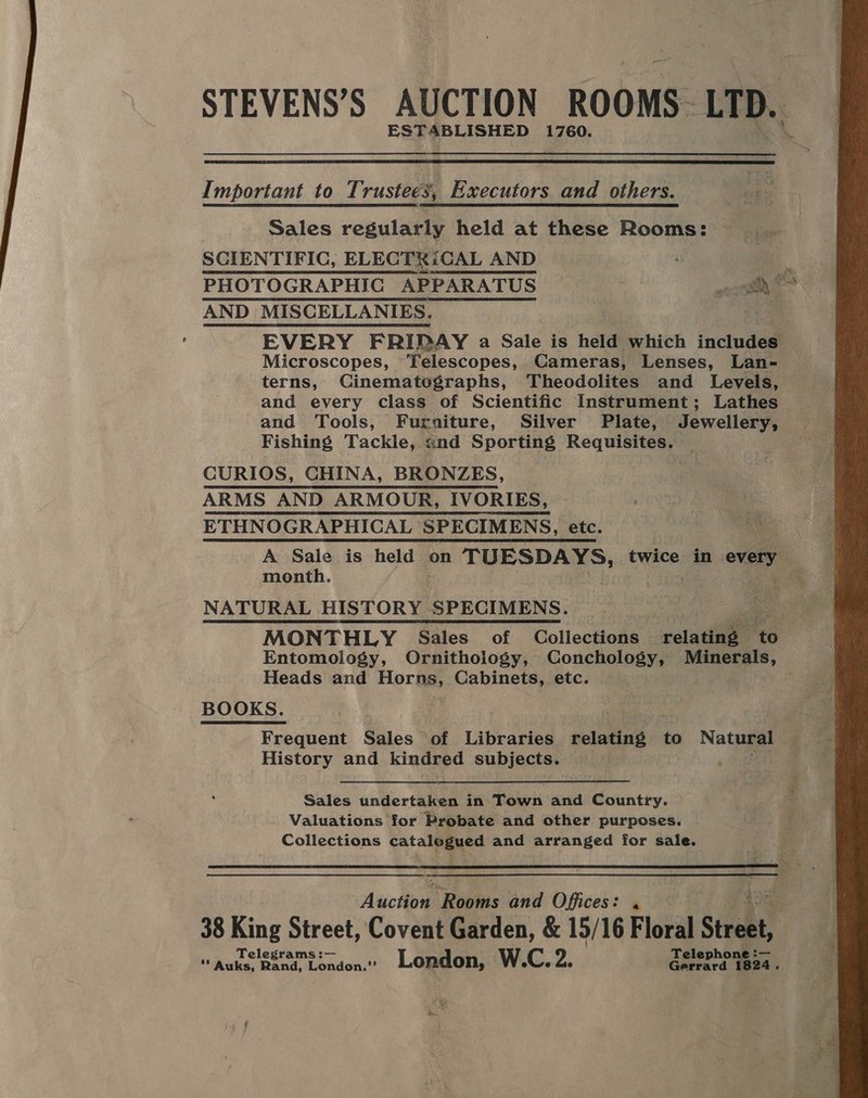 STEVENS’S AUCTION ROOMS: LTD. ESTABLISHED 1760.  Important to Trustees, Executors and others. Sales regularly held at these Rooms: SCIENTIFIC, ELECTR:iCAL AND AND MISCELLANIES., EVERY FRIPAY a Sale is held which includes Microscopes, ‘Telescopes, Cameras, Lenses, Lan- terns, Cinematographs, Theodolites and Levels, and every class of Scientific Instrument; Lathes and Tools, Furniture, Silver Plate, Jewellery, Fishing Tackle, «nd Sporting Requisites. . CURIOS, CHINA, BRONZES, ARMS AND ARMOUR, IVORIES, ETHNOGRAPHICAL SPECIMENS, etc. A Sale is hen on TUESDAYS, twice in every. month. NATURAL HISTORY SPECIMENS. Entomology, Ornithology, Conchology, Minerals, Heads and Horns, Cabinets, etc. BOOKS. Frequent Sales of Libraries relating to Nata History and kindred subjects. Sales undertaken in Taheik and Country. Valuations for Probate and other purposes. Collections catalieyed and arranged for sale.  Auch “Rooms and Offices: . 38 King Street, Covent Garden, &amp; 15/16 Floral sires 