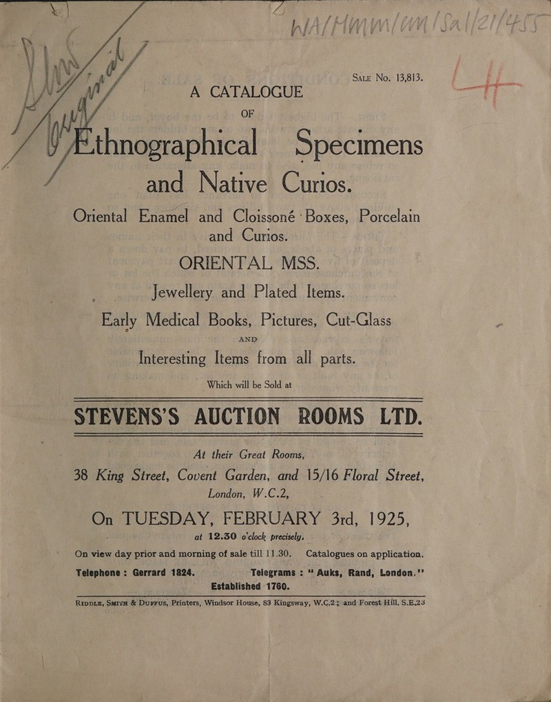  ‘4 f td f ” a f oar aah: 4 dt mn fw ie j    Sate No. 13,813. A CATALOGUE aie Specimens -and Native Cunos. Oriental Enamel and Cloissoné: Boxes, Porcelain and Curios. : ORIENTAL MSS. Jewellery. and Plated Items. Early Medical Books, Pictures, Cut-Glass AND Interesting Items from all parts. Which will be Sold at STEVENS'S AUCTION ROOMS LTD.  ts their Creat Rooms, 38 King Street, Covent Garden, and 15/16 Floral Street, London, W.C.2, ae TUESDAY, FEBRUARY 3rd, 1925, at 12.30 o'clock precisely, On view day prior and morning of sale till 11.30. | Catalogues on application. Telephone: Gerrard 1824. Telegrams : 2a | Auks, Rand, London.*’ ‘Established 1760. RIpDL#, SMIiH &amp; DurFus, Printers, Windsor House, 83 Kingsway, WC2y ana Foract Hill, $.E.23